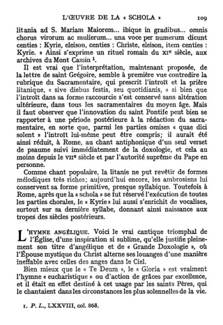 litania ad S. Mariam Maiorem... ibique in gradibus... omnis
chorus virorum ac mulierum... una voce per numerum dicunt
centies : Kyrie, eleison, centies : Christe, eleison, item centies :
                                                       e
Kyrie. » Ainsi s'exprime un rituel romain du x i siècle, aux
                           1
archives du Mont Cassin .
   Il est vrai que l'interprétation, maintenant proposée, de
la lettre de saint Grégoire, semble à première vue contredire la
rubrique du Sacramentaire, qui prescrit l'introït et la prière
litanique, « sive diebus festis, seu quotidianis, » si bien que
l'introït dans sa forme raccourcie s'est conservé sans altération
ultérieure, dans tous les sacramentaires du moyen âge. Mais
il faut observer que l'innovation du saint Pontife peut bien se
rapporter à une période postérieure à la rédaction du sacra-
mentaire, en sorte que, parmi les parties omises « quae dici
soient » l'introït lui-même peut être compris; il aurait été
ainsi réduit, à Rome, au chant antiphonique d'un seul verset
de psaume suivi immédiatement de la doxologie, et cela au
                    e
moins depuis le v n siècle et par l'autorité suprême du Pape en
personne.
   Comme chant populaire, la litanie ne put revêtir de formes
mélodiques très riches; aujourd'hui encore, les ambrosiens lui
conservent sa forme primitive, presque syllabique. Toutefois à
Rome, après que la « schola » se fut réservé l'exécution de toutes
les parties chorales, le « Kyrie» lui aussi s'enrichit de vocalises,
surtout sur sa dernière syllabe, donnant ainsi naissance aux
tropes des siècles postérieurs.

    'HYMNE ANGÉLIQUE. Voici le vrai cantique triomphal de
L    l'Église, d'une inspiration si sublime, qu'elle justifie pleine-
ment son titre d'angélique et de « Grande Doxologie », où
l'Épouse mystique du Christ alterne ses louanges d'une manière
ineffable avec celles des anges dans le Ciel.
   Bien mieux que le « Te Deum », le « Gloria » est vraiment
l'hymne « eucharistique » ou d'action de grâces par excellence,
et il était en effet destiné à cet usage par les saints Pères, qui
le chantaient dans les circonstances les plus solennelles de la vie.

  1. P. L., LXXVIII, col. 868.
 