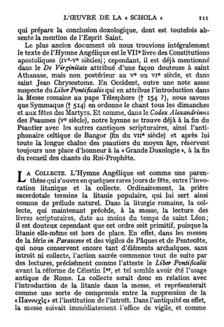 qui prépare la conclusion doxologique, dont est toutefois ab-
sente la mention de l'Esprit Saint.
   Le plus ancien document où nous trouvions intégralement
                                               e
le texte de l'Hymne Angélique est le V I I livre des Constitutions
                      e   e
apostoliques ( i v - v siècles); cependant, il est déjà mentionné
 dans le De Virginitate attribué d'une façon douteuse à saint
                                           E           E
Athanase, mais non postérieur au V ou VI siècle, et dans
saint Jean Chrysostome. E n Occident, outre une note assez
suspecte du Liber Pontificalis qui en attribue l'introduction dans
la Messe romaine au p a p e Télesphore (f 154 ?), nous savons
que Symmaque (f 514) en ordonne le chant tous les dimanches
et a u x fêtes des Martyrs. E t comme, dans le Codex Alexandrinus
                  e
des Psaumes (v siècle), notre hymne se trouve déjà à la fin du
Psautier avec les autres cantiques scripturaires, ainsi l'anti-
                                                   E
phonaire celtique de Bangor (fin du VII siècle) et après lui
toute la longue chaîne des psautiers du moyen âge, réservent
toujours une place d'honneur à la « Grande Doxologie », à la fin
du recueil des chants du Roi-Prophète.


L    A COLLECTE. L'Hymne Angélique est comme une paren-
      thèse qui s'ouvre en quelques rares jours de fête, entre l'invo-
 cation litanique et la collecte. Ordinairement, la prière
 sacerdotale termine la litanie populaire, qui lui sert ainsi
 comme de prélude naturel. Dans la liturgie romaine, la col-
lecte, qui maintenant précède, à la messe, la lecture des
livres scripturaires, date au moins du temps de saint Léon;
il est douteux cependant que cet ordre soit primitif, puisque la
litanie elle-même est hors de place. E n effet, dans les messes
de la férié in Parasceve et des vigiles de Pâques et de Pentecôte,
qui nous conservent encore t a n t d'éléments archaïques, sans
introït ni collecte, l'action sacrée commence t o u t de suite par
des lectures, précisément comme l'atteste le Liber Pontificalis
                                e r
avant la réforme de Célestin I , et tel semble avoir été l'usage
antique de Rome. La collecte serait donc en relation avec
l'introduction de la litanie dans la messe, et représenterait
comme une sorte de compromis entre la suppression de la
«Ilavvuj^ç» et l'institution de l'introït. Dans l'antiquité en effet,
la messe suivait immédiatement l'office de vigile, et comme
 