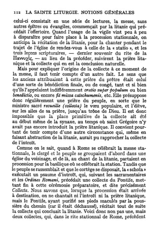 celui-ci consistait en une série de lectures, la messe, sans
  autres épîtres ou évangiles, commençait par la litanie qui pré-
  cédait l'offertoire. Quand l'usage de la vigile vint peu à peu
  à disparaître pour faire place à la procession stationnale, on
  anticipa la récitation de la litanie, pour la chanter pendant le
  trajet de l'église de rendez-vous à celle de la « statio », et les
 trois leçons scripturaires, — dernier souvenir du rite de la
 Ilawuxlç, — au lieu de la précéder, suivirent la prière lita-
 nique et la collecte qui en est la conclusion naturelle.
    Mais pour expliquer l'origine de la collecte à ce moment de
 la messe, il faut tenir compte d'un autre fait. Le sens que
 les anciens attribuaient à cette prière du prêtre était celui
 d'une sorte de bénédiction finale, ou de congé, t a n t et si bien
 qu'ils l'appelaient indifféremment oratio super populum ou bien
 benedictio, ou encore fit missa catechumenis, etc. Elle présuppose
 donc régulièrement une prière du peuple, en sorte que le
ministre sacré recueille (collecta) le vœu populaire, et l'élève,
sur les ailes de sa prière, jusqu'au trône de Dieu. Il est donc
impossible que la place primitive de la collecte ait été
au début même de la synaxe, au temps où saint Grégoire n ' y
avait pas encore introduit la prière litanique. Il convient pour-
tant de tenir compte d'une autre circonstance qui, même en
faisant abstraction de la litanie, aurait p u rapprocher la collecte
de l'introït
    Comme on le sait, quand à Rome se célébrait la messe sta-
tionnale, le clergé et le peuple se groupaient d'abord dans une
église du voisinage, et de là, au chant de la litanie, partaient en
procession pour la basilique où se célébrait la station. Tandis que
le peuple se rassemblait et que le cortège se disposait, la « schola »
exécutait un psaume d'introït, qui, suivant les sacramentaires
et les Ordines Romani, précédait une collecte du Pontife, met-
tant fin à cette cérémonie préparatoire, et dite précisément
Collecta. Nous savons que, lorsque la procession était arrivée
à destination, on ne chantait ni l'introït ni la prière litanique,
mais le Pontife, ayant purifié ses pieds maculés par la pous-
sière du chemin (car il était déchaussé), récitait tout de suite
la collecte qui concluait la litanie. Voici donc non pas une, mais
 deux collectes, qui, dans le rite stationnai de Rome, précèdent
 