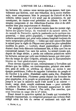 les lectures. Or, comme nous savons que les messes, t a n t quo-
 tidiennes que festives, sont une réduction de la messe station-
 nale, nous comprenons bien le pourquoi de l'introït et de la
 collecte, même quand il n ' y avait pas de procession, ni, par
 conséquent, de rendez-vous précédent ou collecta. Ce sont de
 simples compromis et des réductions d'autres rites et de céré-
 monies bien plus majestueuses et étendues.
    Par analogie à ce qui s'observe encore dans les messes vigi-
 liaires des Quatre-Temps, du vendredi et du samedi saints, et
 du samedi de Pentecôte, après la psalmodie ou le cantique res-
ponsorial, — donc prière populaire, — venait régulièrement la
collecte sacerdotale, qui, pour cette raison s'inspirait toujours du
texte scripturaire précédent. — Celles qui sont conservées dans
le missel pour la vigile de Pâques sont parmi les plus splendides
modèles du genre. — Lecture, chant psalmodique et collecte
étaient donc trois éléments intimement liés, si bien que l'on ne
rencontrait jamais l'un sans les autres. Le missel romain qui,
depuis de longs siècles, a perdu ses collectes primitives entre
les lectures, accuse par suite une évidente lacune, qui date peut-
être du temps de saint Grégoire, attendu que le Sacramentaire
léonien en tient généralement compte.
    Nous devons rappeler ici que, contrairement à Tertullien qui
déclare que les fidèles, ses contemporains, priaient sine moni-
tore, quia de corde, on attribua au diacre, au moins à une
époque postérieure, l'office de rappeler l'attention du peuple et
de l'inviter à la prière. Humiliate capita vestra Deo Humiliate
                                                       t

vos ad benedictionem, Flectamus genua étaient les formules les
plus employées, et le peuple se prosternait et priait en silence,
jusqu'à ce que le ministre sacré l'eût invité à se relever —
levate; surge, electe, compte orationem tuam — p o u r entendre
la collecte du Prêtre. Celui-ci formulait auparavant le salut
                               1
biblique : Dominus vobiscum , Pax vobis, Pax omnibus, que
                                   e
nous trouvons en usage dès le 11 siècle.
    É t a n t donné le caractère spécial de ïoratio qui terminait la
mélopée responsoriale, on comprend pourquoi son rythme était
rédigé selon les lois du cursus et comment son style est

  I . R U T H , II,   4.
 