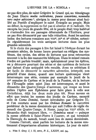 ne pas dire plus, de saint Grégoire le Grand qui, au témoignage
 de J e a n Diacre multa subtrahens, pauca convertens, nonnulla
                           x
 vero super adiiciens , abrégea la messe pour donner ainsi faci-
 lité au Pontife d'expliquer le saint Évangile au peuple. Mais
 au début, la suppression ne fut pas si absolue et si radicale. On
 excepta les jours de grande fête, où le peuple était trop habitué
 à s'entendre lire ces passages déterminés de l'Écriture, pour
 ne pas être déconcerté par une telle réduction. Aussi les anciens
                                                     e    e           E
 index des lectures romaines aux v m , i x et X siècles, notent-
 ils régulièrement les trois antiques lectures dans les plus
 grandes solennités.
    Si le choix des passages à lire fut laissé à l'évêque durant les
 premiers siècles, de bonne heure pourtant on rédigea des sys-
 tèmes, des cycles, des séries de lectures que nous retrouvons
 souvent à la fin des manuscrits bibliques. Dans le missel romain
l'ordre est parfois troublé; mais, spécialement pour les épîtres,
 on y découvre pourtant des séries et des systèmes de lectures
 qui datent d'une antiquité très reculée. Avec ce critérium il
 est facile de découvrir le caractère adventice, interpolé, non
primitif d'une messe, quand une lecture quelconque vient
interrompre une série, comme par exemple le jeudi de la
  e
IV semaine de Carême et le jeudi de la Passion, où la lecture
 de l'Évangile selon saint J e a n est interrompue, et aussi le
dimanche des Quatre-Temps d'automne, qui coupe au beau
milieu l'épître aux Éphésiens pour faire place à celle aux
Corinthiens, déjà lue deux mois plus tôt. Nous savons en
effet que toutes les messes des jeudis de Carême, excepté
celle in Coena Domini, furent introduites par Grégoire I I ;
et l'on constate aussi par les OrUnes Romani le caractère
postérieur de la messe dominicale qui suit l'office de vigile du
                                                                          8
samedi des Quatre-Temps. A Rome, jusqu'au v i n siècle, ce
dimanche était toujours libre, — Dominica vacat — puisque
la messe célébrée à Saint-Pierre à l'aurore, et qui terminait
la Ilavvu^lç du samedi, tenait aussi lieu de messe dominicale.
   Comme l'introït, ainsi parfois les lectures de la messe con-
tiennent d'importantes allusions historiques. Le jour de saint
  1. Vita S. Greg. I, 1.       II, xvn,   P. L.,   LXXV, col.   94.
 
