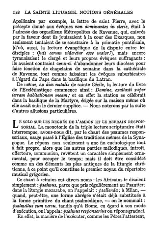 Apollinaire par exemple, la lettre de saint Pierre, avec le
 précepte donné aux évêques non dominantes in cleris, était à
l'adresse des orgueilleux Métropolites de Ravenne, qui, enivrés
 par la faveur dont ils jouissaient à la cour des Exarques, non
 seulement tentaient de se soustraire à la primatie pontificale,
 (d'où, aussi, la lecture évangélique de la dispute entre les
disciples : Quis eorum videretur esse maior?), mais encore
tyrannisaient le clergé et leurs propres évêques suffragants :
ils avaient contraint ceux-ci d'abandonner leurs diocèses pour
faire fonction de chapelains de semaine dans la cathédrale
de Ravenne, tout comme faisaient les évêques suburbicaires
à l'égard du Pape dans la basilique du Latran.
   De même, au dies natalis de sainte Cécile, la lecture du livre
de l'Ecclésiastique commence ainsi : Domine, exaltasti super
terram habitationem meam ; et en effet la station se célébrait
dans la basilique de la Martyre, érigée sur la maison même où
elle avait subi le dernier supplice. — Nous noterons par la suite
d'autres allusions particulières.


L   E SOLO SUR LES DEGRÉS DE L'AMBON ET LE REFRAIN RESPON-
      SORIAL. L a monotonie de la triple lecture scripturaire était
interrompue, avons-nous dit, par le chant des psaumes respon-
soriaux, usage passé à l'Église des traditions mêmes de la Syna-
gogue. Le répons non seulement a une fin euchologique t o u t
à fait propre, alors que les autres parties mélodiques, introït,
offertoire, communion, revêtent un caractère simplement orne-
mental, pour occuper le temps; mais il doit être considéré
comme un des éléments les plus antiques de la liturgie chré-
tienne, à ce point qu'il constitue le premier noyau du répertoire
musical grégorien.
   Ce chant à refrains eut divers noms : les Africains le disaient
simplement : psalmus, parce que pris régulièrement au Psautier ;
dans la liturgie mozarabe, on l'appelait : psallenda ; à Milan, —
quand, peut-être, une forme abrégée s'était déjà substituée à
la forme primitive du chant psalmodique, — on le nommait :
psalmettus cum versu, tandis qu'à Rome, eu égard à son mode
 d'exécution, on l'appela : psalmus responsorius ou répons graduel.
    E n effet, la manière de l'exécuter, comme les Pères l'attestent,
 