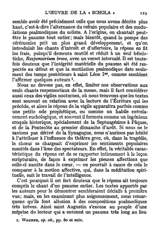 semble avoir été précisément celle que nous avons décrite plus
haut, c'est-à-dire l'alternance du refrain populaire et des modu-
lations psalmodiques du soliste. A l'origine, on chantait peut-
être le psaume tout entier; mais bientôt, quand la pompe des
 cérémonies prit un plus grand développement, et qu'on
introduisit les chants d'introït et d'offertoire, le répons en fit
les frais, puisqu'il demeura mutilé et réduit à un seul hémis-
tiche, Responsorium brève, avec un verset intercalé. Il est toute-
fois douteux que l'intégrité matérielle du psaume ait été res-
pectée au début et que la mutilation psaimodique date seule-
                                               e r
ment des temps postérieurs à saint Léon I , comme semblent
l'affirmer quelques auteurs 
   Nous ne devons pas, en effet, limiter nos observations aux
seuls chants responsoriaux de la messe, mais il faut considérer
aussi ceux des vigiles nocturnes, où nous trouvons que les textes
sont souvent en relation avec la lecture de l'Écriture qui les
précède, et alors le répons de la vigile apparaîtra parfois comme
une petite ode prophétique, ou comme un habile entrela-
cement euchologique, et souvent il formera comme u n ingénieux
croquis historique, spécialement de la Septuagésime à Pâques,
et de la Pentecôte au premier dimanche d'août. Si nous ne le
savions pas dérivé de la Synagogue, nous n'aurions pas hésité
à l'attribuer à l'influence du théâtre grec, où, dans la tragédie,
le choeur se chargeait d'exprimer les sentiments populaires
suscités dans l'âme des spectateurs. E n effet, la véritable carac-
téristique du répons est de se rapporter intimement à la leçon
scripturaire, de façon à exprimer les pieuses affections que
celle-ci suscite dans le cœur, — on pourrait à cause de cela le
comparer à la motion affective, qui, dans la méditation spiri-
tuelle, suit le travail de l'intelligence.
   C'est pourquoi il est fort douteux que le répons ait toujours
compris le chant d'un psaume entier. Les textes apportés par
les auteurs pour le démontrer sembleraient décisifs à première
v u e ; mais, en les examinant plus soigneusement, nous remar-
quons qu'ils font allusion à des compositions psalmodiques
très brèves. Ainsi saint Augustin s'excuse au peuple d'une
méprise du lecteur qui a entonné un psaume très long.au lieu
       r


  i.   WAGNER,   op. cit.,   pp. 80 et suiv.
 