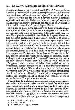 d'un autre plus court, que le saint avait désigné      ce qui donne
  à penser qu'à l'ordinaire la psalmodie responsoriale, tout en revê-
 tant une forme mélismatique assez riche, n'était pas très longue.
     Cassien raconte que les moines d'Egypte avaient l'habitude
 déjà très ancienne, de diviser en deux ou trois péricopes les
                                2
 psaumes un peu longs ; cet usage pénétra de là en Occident et
 fut accueilli et sanctionné par la Régula Sancta.
    Il y a lieu de noter cette rencontre de l'antiphonaire grégo-
 rien, qui ne contient jamais le psaume responsorial en entier,
avec Cassien et la Règle de saint Benoît, laquelle laisse supposer
                                                 E
que, dès la première moitié du VI siècle, le Responsorium avait
subi de fortes mutilations. Saint Benoît distingue en effet le
Responsorium brève de l'autre, que nous appellerons, pour
cette raison, prolixe, suivi parfois de la doxologie. Écho fidèle
des traditions des Pères d'Orient, il voulut maintenir rigoureu-
sement intact, aux vigiles nocturnes, le nombre duodénaire
des psaumes, même au prix de la division en plusieurs péricopes
de quelques-uns d'entre eux. Nous devons déduire de ce fait
que, dès son temps, les répons brefs, après les lectures, étaient
si abrégés qu'ils ne pouvaient être considérés comme une partie
des douze psaumes traditionnels. En outre, le Cursus bénédictin
présuppose l'existence d'un véritable liber antiphonarius ou
responsorial, puisque chaque fois qu'il y est question des répons,
ceux-ci sont toujours liés au chant des leçons, Lectiones cum
responsoriis suis. Or, il y a des répons historiques, sapientiaux,
tirés de la Genèse, des Macchabées, etc. ; donc le répons ne com-
portait pas nécessairement le chant d'un psaume, et moins
encore le chant d'un psaume tout entier.
   Quand donc la psalmodie responsoriale de la messe aurait-
elle revêtu les formes actuelles du répons bref? On exclut avec
raison la période postérieure à saint Grégoire le Grand, et on
propose, au contraire, celle qui va de 450 à 550, pour la réduc-
tion possible du graduel, grâce à la « Schola Cantorum » insti-
                          e r           3
tuée par Célestin I (f 432) . Le chœur des enfants-chantres,
en ornant de mélismes le texte psalmodique, aurait usurpé, avec
  1. P . L., XXXVII, col. 1784.
  2. Institut.,   1. II, xi.
  3.   WAGNER,     op. cit., pp. 81   et suiv.
 