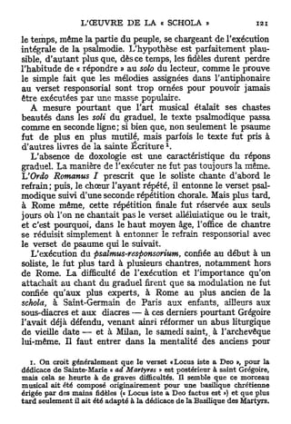 le temps, même la partie du peuple, se chargeant de l'exécution
intégrale de la psalmodie. L'hypothèse est parfaitement plau-
sible, d'autant plus que, dès ce temps, les fidèles durent perdre
l'habitude de « répondre » au solo du lecteur, comme le prouve
le simple fait que les mélodies assignées dans l'antiphonaire
au verset responsorial sont trop ornées pour pouvoir jamais
être exécutées par une masse populaire.
   A mesure pourtant que l'art musical étalait ses chastes
beautés dans les soli du graduel, le texte psalmodique passa
comme en seconde ligne; si bien que, non seulement le psaume
fut de plus en plus mutilé, mais parfois le texte fut pris à
                                           1
d'autres livres de la sainte É c r i t u r e .
   L'absence de doxologie est une caractéristique du répons
graduel. La manière de l'exécuter ne fut pas toujours la même.
IJOrdo Romanus I prescrit que le soliste chante d'abord le
refrain; puis, le chœur l'ayant répété, il entonne le verset psal-
modique suivi d'une seconde répétition chorale. Mais plus tard,
à Rome même, cette répétition finale fut réservée aux seuls
jours où l'on ne chantait pas le verset alléluiatique ou le trait,
et c'est pourquoi, dans le h a u t moyen âge, l'office de chantre
se réduisit simplement à entonner le refrain responsorial avec
le verset de psaume qui le suivait.
   L'exécution du psalmus-responsorium, confiée au début à un
soliste, le fut plus tard à plusieurs chantres, notamment hors
de Rome. La difficulté de l'exécution et l'importance qu'on
attachait au chant du graduel firent que sa modulation ne fut
confiée qu'aux plus experts, à Rome au plus ancien de la
schola, à Saint-Germain de Paris aux enfants, ailleurs aux
sous-diacres et aux diacres — à ces derniers pourtant Grégoire
l'avait déjà défendu, venant ainsi réformer un abus liturgique
de vieille date — et à Milan, le samedi saint, à l'archevêque
lui-même. Il faut entrer dans la mentalité des anciens pour

   i. On croit généralement que le verset «Locus iste a Deo », pour la
dédicace de Sainte-Marie « ad Martyres » est postérieur à saint Grégoire,
mais cela se heurte à de graves difficultés. Il semble que ce morceau
musical ait été composé originairement pour une basilique chrétienne
érigée par des mains fidèles (« Locus iste a Deo factus est ») et que plus
tard seulement il ait été adapté à la dédicace de la Basilique des Martyrs.
 