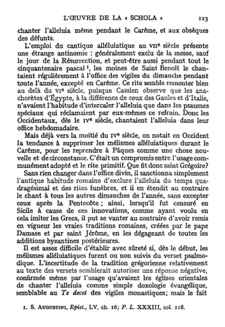 chanter l'alleluia même pendant le Carême, et aux obsèques
 des défunts.
                                                              e
    L'emploi du cantique alléluiatique au v n siècle présente
une étrange antinomie : généralement exclu de la messe, sauf
le jour de la Résurrection, et peut-être aussi pendant tout le
cinquantenaire pascal les moines de Saint Benoît le chan-
taient régulièrement à l'office des vigiles du dimanche pendant
toute l'année, excepté en Carême. Ce rite semble remonter bien
                  E
au delà du V I siècle, puisque Cassien observe que les ana-
chorètes d'Egypte, à la différence de ceux des Gaules et d'Italie,
n'avaient l'habitude d'intercaler l'alleluia que dans les psaumes
spéciaux qui réclamaient par eux-mêmes ce refrain. Donc les
                                e
Occidentaux, dès le i v siècle, chantaient l'alleluia dans leur
office hebdomadaire.
                                              E
    Mais déjà vers la moitié du IV siècle, on notait en Occident
l a tendance à supprimer les mélismes alléluiatiques durant le
Carême, pour les reprendre à Pâques comme une chose nou-
velle et de circonstance. C'était un compromis entre l'usage com-
munément adopté et le rite primitif. Que fit donc saint Grégoire?
   Sans rien changer dans l'office divin, il sanctionna simplement
l'antique habitude romaine d'exclure l'alleluia du temps qua-
dragésimal et des rites funèbres, et il en étendit au contraire
le chant à tous les autres dimanches de l'année, sans excepter
ceux après la Pentecôte ; ainsi, lorsqu'il fut censuré en
Sicile à cause de ces innovations, comme ayant voulu en
cela imiter les Grecs, il p u t se vanter au contraire d'avoir remis
en vigueur les vraies traditions romaines, créées par le pape
Damase et par saint Jérôme, en les dégageant de toutes les
additions byzantines postérieures.
   Il est assez difficile d'établir avec sûreté si, dès le début, les
mélismes alléluiatiques furent ou non suivis du verset psalmo-
dique. L'incertitude de la tradition grégorienne relativement
au texte des versets semblerait autoriser une réponse négative,
confirmée même par l'usage qu'avaient les églises orientales
de chanter l'alleluia comme simple doxologie évangélique,
semblable au Te decet des vigiles monastiques; mais le fait

  1.   S. AUGUSTINI,   EpisL,   LV,   ch.   16; P. L.   XXXIII,   col.   218.
 