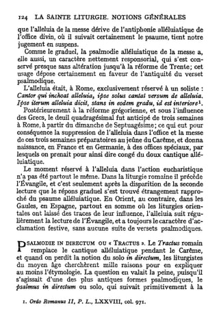 que l'alleluia de la messe dérive de l'antiphonie alléluiatique de
 l'office divin, où il suivait certainement le psaume, tient notre
 jugement en suspens.
    Comme le graduel, la psalmodie alléluiatique de la messe a,
 elle aussi, un caractère nettement responsorial, qui s'est con-
 servé presque sans altération jusqu'à la réforme de T r e n t e ; cet
 usage dépose certainement en faveur de l'antiquité du verset
psalmodique.
    L'alleluia était, à Rome, exclusivement réservé à u n soliste :
 Cantor qui inchoat alléluia, ipse solus cantal versum de alléluia.
                                                                     1
Ipse iterum alléluia dicit, stans in eodem gradu, id estinteriore .
    Postérieurement à la réforme grégorienne, et sous l'influence
des Grecs, le deuil quadragésimal fut anticipé de trois semaines
à Rome, à partir du dimanche de Septuagésime; ce qui eut pour
conséquence la suppression de l'alleluia dans l'office et la messe
 de ces trois semaines préparatoires au jeûne du Carême, et donna
naissance, en France et en Germanie, à des offices spéciaux, p a r
lesquels on prenait pour ainsi dire congé du doux cantique allé-
luiatique.
    Le moment réservé à l'alleluia dans l'action eucharistique
n'a pas été partout le même. Dans la liturgie romaine il précède
l'Évangile, et c'est seulement après la disparition de la seconde
lecture que le répons graduel s'est trouvé étrangement rappro-
ché du psaume alléluiatique. E n Orient, au contraire, dans les
Gaules, en Espagne, partout en somme où les liturgies orien-
tales ont laissé des traces de leur influence, l'alleluia suit régu-
lièrement la lecture de l'Évangile, et a toujours le caractère d'ac-
clamation festive, sans aucune suite de versets psalmodiques.


P   SALMODIE IN DIRECTUM o u « TRACTUS ». Le Tractus romain
      remplace le cantique alléluiatique pendant le Carême,
et quand on perdit la notion du solo in directum, les liturgistes
du moyen âge cherchèrent mille raisons pour en expliquer
au moins l'étymologie. L a question en valait la peine, puisqu'il
s'agissait d'une des plus antiques formes psalmodiques, le
psalmus in directum ou solo, qui suivait primitivement à la

  i. Ordo Romanus II, P. L., LXXVIII, col. 971.
 