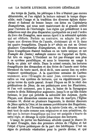 Au temps de Justin, les péricopes à lire n'étaient pas encore
  déterminées, et l'on réglait la lecture suivant le temps dispo-
 nible; mais l'usage et la tradition des diverses églises élabo-
 rèrent et fixèrent de bonne heure ces listes ou Capitularia
 Evangeliorum, qui nous sont maintenant de si grande utilité
 pour l'histoire de l'éortologie. Les règles qui présidèrent à ces
 rédactions sont des plus disparates; quelquefois on y suit l'ordre
 du livre des Évangiles, sans aucun égard à la solennité spéciale
 qui est célébrée. Parfois au contraire, on adapte les péri-
 copes aux diverses fêtes de l'année, choisissant çà et là dans
                                      e
 les quatre évangélistes. Depuis le n siècle on eut en Orient
plusieurs Concordantiae Evangeliorum, où les diverses narra-
 tions évangéliques étaient fondues en un texte unique; et cet
 Évangile des (textes) mélangés comme on l'appelait en Syrie,
fut très en vogue. L'Occident ne fut pas étranger non plus
 à ce système parallélique, et nous le trouvons en usage à
                   e
Farfa en plein x i siècle. Dans le missel romain, les lectures
évangéliques des dimanches et des fériés de l'année sont tirées
librement du texte sacré, de-ci de-là, sans aucun lien ou ordre
vraiment systématique. A la quatrième semaine de Carême
seulement, avec l'Évangile de saint Jean, commence à appa-
raître un vrai système de lectures, qui va régulièrement jus-
qu'au terme du cycle pascal. Avant Pâques on lit le récit des
prédications de Jésus, de ses polémiques avec les Pharisiens,
et l'on voit comment, peu à peu, la haine de la Synagogue
contre le divin Rédempteur augmente, jusqu'à ce qu'elle éclate
furieuse, le jour qui précède la solennité des Azymes. Après
Pâques, aux dimanches comme aux fêtes de martyrs, l'Église
romaine lit, divisé en plusieurs fragments, le dernier discours
de Jésus après la Cène; et les messes postérieures des Rogations,
de saint Marc, de l'Invention de la sainte Croix etc., se trahis-
sent tout de suite comme non originaires et non primitives, du
fait que la lecture évangélique qui leur est assignée s'écarte de
cette règle, et dérange le cycle johannique des lectures.
   L'usage de porter les flambeaux allumés quand le diacre lit
le saint Évangile, date des premiers siècles de l'Église et fut
l'objet d'âpres polémiques de la part des hérétiques. C'est un
signe de profonde vénération pour la parole çhvine, et qui
 