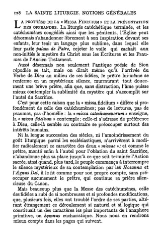 L   A PROTHÈSE DE LA « MïSSA FiDELIUM» ET LA PRÉSENTATION
      DES OFFRANDES. La liturgie catéchétique terminée, et les
 catéchumènes congédiés ainsi que les pénitents, l'Église peut
 désormais s'abandonner librement à son inspiration devant ses
 enfants, leur tenir un langage plus sublime, dans lequel elle
 leur parle palam de Pâtre, rejeter le voile qui cachait a u x
 non-initiés le mystère du Christ sous les Écritures et les Psau-
 mes de l'Ancien Testament.
   Aussi désormais non seulement l'antique poésie de Sion
répudiée se tait, mais on dirait même q u ' à l'arrivée du
Verbe de Dieu au milieu de ses fidèles, le prêtre lui-même se
renferme en un mystérieux silence, murmurant tout douce-
ment une brève prière, afin que, sans distraction, l'âme puisse
mieux contempler la sublimité d u mystère qui s'accomplit sur
l'autel du Sacrifice.
   C'est pour cette raison que la « missa fidelium » diffère si pro-
fondément de celle des catéchumènes ; pas de lectures, pas de
psaumes, pas d'homélie : la « missa catechumenorum » enseigne,
la « missa fidelium » contemple; celle-ci s'adresse de préférence
à Dieu, celle-là semble a u contraire se préoccuper surtout des
intérêts humains.
   Ni la longue succession des siècles, ni l'amoindrissement du
goût liturgique parmi les ecclésiastiques, n'arrivèrent à modi-
fier radicalement ce caractère des deux « missae »; et comme le
prêtre, monté enfin à l'autel pour l'oblation du saint Sacrifice,
n'abandonne plus sa place jusqu'à ce que soit terminée l'Action
sacrée, ainsi quand, plus tard, le peuple commença à interrompre
le silence mystérieux de sa contemplation par les Hosanna et
ïAgnus Dei il le fit comme pour son propre compte, sans pré-
            t

occuper aucunement le prêtre, qui continue sa prière silen-
cieuse du Canon.
   Mais beaucoup plus que la Messe des catéchumènes, celle
des fidèles a subi de si nombreuses et si profondes modifications,
que, plusieurs fois, elles ont troublé l'ordre de ses parties, alté-
rant étrangement ce déroulement si naturel et si logique qui
constituait un des caractères les plus importants de l'anaphore
 primitive, ou hymnus eucharistique. Nous nous en rendrons
 mieux compte dans les pages qui suivent.
 
