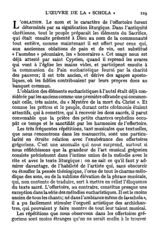 L     'OBLATION. Le nom et le caractère de l'offertoire furent
       déterminés par sa signification liturgique. Dans l'antiquité
 chrétienne, tout le peuple préparait les éléments du Sacrifice,
 q u i était ensuite présenté à Dieu au nom de la communauté
 tout entière, comme maintenant il est offert pour ceux qui,
 aux anciennes oblations de pain et de vin, ont substitué
 « l'aumône » pécuniaire, les « honoraires ». Cet usage nous est
 déjà attesté par saint Cyprien, quand il reprend les avares
 qui vont à l'église les mains vides, et participent ensuite à
la communion du Pain eucharistique fourni par la charité
 des pauvres; il est très ancien, et dérive des agapes aposto-
liques, où les fidèles contribuaient par leurs propres dons au
banquet commun.
    L'oblation des éléments eucharistiques à l'autel était déjà con-
sidérée parles anciens comme une première offrande qui commen-
çait celle, très sainte, du « Mystère de la mort du Christ ». E t
comme les prêtres et le peuple, durant cette cérémonie étaient
attentifs, qui à remettre, qui à recevoir les dons sacrés, il parut
convenable que la prière des petits chantres orphelins occu-
p â t ce temps et le sanctifiât -par les harmonies de l'offertoire.
    Les très fréquentes répétitions, t a n t musicales que textuelles,
que nous rencontrons dans les manuscrits, sont une particu-
larité en étroite relation avec l'exubérance des offertoires
grégoriens. C'est une anomalie qui nous surprend, surtout si
nous réfléchissons que la grandeur de l'art musical grégorien
consiste précisément dans l'intime union de la mélodie avec le
rite et avec le texte liturgique : on ne sait ce qu'il faut y ad-
mirer davantage, de l'habileté de l'artiste qui, sans obscurcir
ou étouffer la pensée théologique, l'orne de tout le charme mélo-
dique des sons, ou de la sublime élévation de la phrase musicale,
qui, non contente de traduire, sert à mettre en relief l'éloquence
du texte sacré. L'offertoire, au contraire, constitue presque une
exception dans la série des mélodies eucharistiques. Il est le moins
ancien de tous les chants ; né dans l'ambiance même de la« schola »,
il a p u facilement stimuler l'orgueil artistique des archichan-
tres, qui pouvaient y faire montre de tout leur talent musical.
    Les répétitions que nous observons dans les offertoires gré-
goriens sont moins étranges qu'on ne serait enclin à le trouver
 