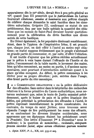 E
 apparaissent dès le 111 siècle, devait être à peu près général au
   E
 VI , quand Jean I I I prescrivit que le fiatriarchium du L a t r a n
 fournirait oblationes, amulae et luminaria aux prêtres chargés
 de célébrer chaque dimanche le saint Sacrifice dans les cime-
 tières suburbains. Grégoire I I I , confirmant ce s t a t u t de son
 prédécesseur, fixa par une bulle spéciale la quantité des obla-
tions que les moines de Saint-Paul devaient fournir quotidien-
nement pour la célébration du divin Sacrifice aux divers
 autels de cette basilique.
    E n Orient également, la foi populaire diminuait sensiblement.
Ainsi, dans le Typicon de l'impératrice Irène, il est prescrit
que, chaque jour, on doit offrir à l'autel au moins sept obla-
tions; ce statut suppose évidemment que le peuple s'abstenait
en grande partie de communier, et, par suite, d'offrir l'oblation.
   Il est inutile d'ajouter que les prières récitées actuellement
par le prêtre à voix basse durant l'offrande de l'hostie et du
calice, l'encensement de la table sacrée, le lavement des mains,
bien qu'elles remontent, au moins en partie, à d'anciens sacra-
mentaires, sont pourtant d'introduction médiévale quant à la
place qu'elles occupent. Au début, le prêtre commença à les
réciter pour sa propre dévotion; puis, entrées dans l'usage,
elles firent partie du rite' canonique.

 ¥ A « COMMENDATIO OBLATIONUM » ou la prière dédicatoire
 M-* des offrandes. Sans entrer dans le labyrinthe des recherches
relatives à la forme primitive du Canon eucharistique, nous no-
terons seulement que, selon le texte de Justin examiné précé-
demment, après le baiser de paix et la prière litanique des
fidèles, qui précédait la présentation des offrandes à l'autel, le
prêtre reprenait immédiatement la prière consécratoire. Au
contraire, du temps de saint Jérôme, nous trouvons assez
répandu l'usage de lire publiquement les noms des offrants,
et en confrontant les diverses liturgies occidentales, nous
apprenons que ces diptyques étaient lus précisément avant
                                             e r          1
la Praefatio. Une lettre d'Innocent I à D e c e n t i u s nous le
confirme; à la question de nominibus... recitandis, antequam
precem sacerdos faciat, atque eorum oblationes quorum nomina
  1. Epist   XXV,   P. L., XX, col. 553 et seq.
                                                                ZI
 