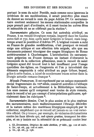 portant le nom du saint Pontife, mais comme nous ignorons le
critérium de ses modifications, il serait peut-être plus exact
                                                              e r
de donner au recueil le nom du pape Adrien I . Ce sacramen-
taire contient seulement les messes stationnales auxquelles le
pape prenait p a r t d'ordinaire, et il omet toutes les autres fêtes
et solennités où ne se célébrait pas la station 
    Sacramentaire gélasien. Ce n o m fut autrefois attribué, en
 France, à u n recueil liturgique romain, importé dans les Gaules
 entre 628 et 731, bien après saint Grégoire le Grand, mais long-
                                               e r
 temps avant le pontificat d'Adrien I . L'original romain a subi
en France de grandes modifications, c'est pourquoi ce recueil
exige une critique et une sélection très soignée, afin que ses
documents puissent témoigner des usages liturgiques de R o m e
antérieurement à Charlemagne. L'introduction du sacramen-
taire grégorien en France menaça u n instant d'obscurcir la
renommée de la collection gélasienne, mais le recueil de saint
Grégoire ayant été trouvé tout à fait insuffisant pour l'usage
quotidien des églises, on l'augmenta et l'on y introduisit des
éléments empruntés à celui attribué a u pape Gélase, lequel,
grâce à cette fusion, a laissé de nombreuses traces même dans la
                                           2
liturgie actuelle romano-franque .
   Missale Francorum. Il est représenté par un unique manuscrit
oncial fragmentaire du V I I siècle, conservé autrefois à l'abbaye
                                   e




de Saint-Denys, et actuellement à la Bibliothèque vaticane.
Les onze messes qu'il comprend sont toutes de style romain,
mais le recueil n'est pas exempt d'interpolations gallicanes, spé-
                                       3
cialement dans les rubriques .
   Sacramentaire léonien. C'est le plus ancien et le plus copieux
des sacramentaires, mais malheureusement l'étrange désordre
et la nature même des matériaux liturgiques employés p a r le
collecteur, empêchent que ce recueil ait jamais eu un vrai carac-
tère officiel. On y trouve, par exemple, de violentes déclamations
contre les faux dévots qui, sub sftecie gratiae, trompent les sim-
ples, et on y insiste sur la nécessité de se prémunir contre leur
                                                       e
  1. Cf. J D U C H E S N E , Origines du culte chrétien, 5 édit., pp. 120 et suiv.
  2. I D . , op. cit. pp. 126 et suiv.
                 t

  3. I D . , op. cit. p. 136.
                 t
 