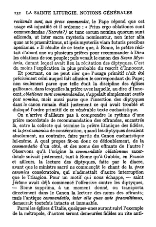 recitanda sunt, sua prece commendet, le Pape répond que cet
  usage est injustifié et il ordonne : « Prius ergo oblationes sunt
 commendandae (Sécréta?) ac tune eorum nomina quorum sunt
 edicenda, ut inter sacra mysteria nominentur, non inter alia
 quae ante praemittimus, u t ipsis mysteriis viam futuris precibus
 aperiamus. » Il résulte de ce texte que, à Rome, le prêtre réci-
 tait d'abord une ou plusieurs prières pour recommander à Dieu
 les oblations de son peuple; puis venait le canon des Sacra Mys-
 teria, durant lequel avait lieu la récitation des diptyques. C'est
 du moins l'explication la plus probable du rescrit d'Innocent.
    E t pourtant, on ne peut nier que l'usage primitif n'ait été
 précisément celui auquel fait allusion le correspondant du P a p e ;
 non seulement parce que telle était la discipline des églises
gallicanes, dans lesquelles la prière avec laquelle, au dire d'Inno-
 cent, oblationes sunt commendandae, s'appelait simplement oratio
post nomina, mais aussi parce que l'insertion des diptyques
dans le canon romain était justement ce qui avait troublé et
disloqué l'ordre primitif de ce vénérable texte eucharistique.
    On n'arrive d'ailleurs pas à comprendre le rythme d'une
prière sacerdotale de recommandation des offrandes, encastrée
là, entre la collecte qui termine la prière litanique des fidèles,
et la. pr ex canonica de consécration, q u a n d les diptyques devaient
absolument, au contraire, faire partie du Canon eucharistique
lui-même. A quel propos fit-on donc ce dédoublement, de la
commendatio d'un côté, et des noms des offrants de l'autre ?
Observons qu'à l'origine la commendatio oblationum sacer-
dotale suivait justement, t a n t à Rome qu'à Gubbio, en France
et ailleurs, la lecture des diptyques, faite par le diacre,
avant que le ministre sacré ne commençât le chant de la prex
canonica consécratoire, qui n'admettait d'autre interruption
que le Trisagion. Pour un motif qui nous échappe, — saint
Jérôme avait déjà commencé l'offensive contre les diptyques,
— Rome supprima, à un moment donné, ou transporta
directement dans le Canon la lecture des noms des offrants;
mais l'antique commendatio, inter alia quae ante praemittimus,
demeurait toutefois intacte et immuable.
   Parmi les églises d'Italie, quelques-unes auront suivi l'exemple
de la métropole, d'autres seront demeurées fidèles au rite anti-
 