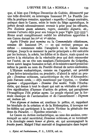 que, si bien que l'évêque Decentius de Gubbio, déconcerté par
                                                                 e r
 une telle diversité, en interrogea Innocent I . Le Pontife jus-
 tifia la pratique romaine, appelant « superflu » l'usage contraire,
 puisque dans le Canon, selon le texte du Siège apostolique, le
 prêtre devait nécessairement revenir à prier pour les offrants,
 Pro Ecclesia quant adunare, regere, custodire digneris, etc.,
 comme l'atteste déjà pour son temps le pape Vigile ( 5 3 7 - 5 5 5 ) -X




 Rome avait complètement oublié les altérations apportées à
                                E             E
 son Canon durant les IV et V siècles.
    Après Y Oratio post nomina ou la Commendatio oblationum,
                                    e r
 comme dit Innocent I , — ce qui revient presque au
même — commence enfin l'anaphore ou le Canon eucha-
ristique. J u s q u ' à ce moment la partie principale a été exécutée
par les lecteurs, la schola, les fidèles et le diacre, mais quand on
arrive à la récitation de la vénérable prex qui doit renouveler
 sur l'autel, en un rite non sanglant, l'holocauste du Golgotha,
 toute autre langue humaine se tait, et le ministre sacré prend lui-
même la parole au nom du Pontife éternel de notre confession.
    L'Hymne eucharistique, comme on l'appelait, est précédé
 d'une brève introduction ou praefatio ; d'abord le salut au peu-
ple ; Dominus vobiscum, caractéristique du rite d'Alexandrie;
 puis Sursum corda, — déjà mentionné par Cyprien, — Gratias
agamus - E ^ PA Ô JE - Domino Deo nostro. Voilà l'Eucha-
              U A I T FI V
ristie, qui donne à t o u t le chant qui suit sa véritable et primi-
tive signification d'hymne d'action de grâces, qui paraphrase
l'évangélique Tibi gratias agens. Le peuple répond par la for-
mule classique de l'acclamation et de l'assentiment : Dignum
est, iustum est.
    Vere dignum et iustum est, continue le prêtre, et, rappelant
les bienfaits de la création et de la Rédemption, il invoque sur
les fidèles qui participent à la sainte Victime la plénitude des
dons du Paraclet. — Épiclèse orientale —.
    Le Canon ou Action eucharistique, au sens des anciens, com-
mençait au salut sacerdotal, Dominus vobiscum, et se terminait
à la doxologie omnis honor et gloria, etc. qui accompagnait la
fractio panis. Malgré l'état morcelé et fragmentaire dans lequel

  1. Epist.   ad Iustinianum,   P. L.     t   LXIX, col.   22.
 