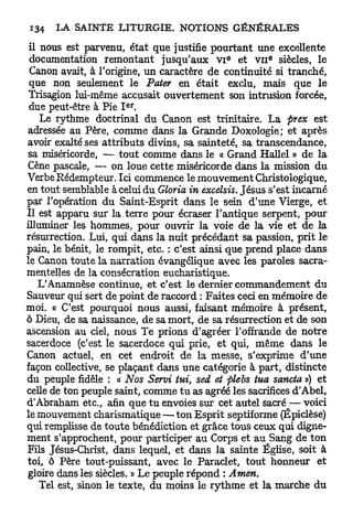 il nous est parvenu, état que justifie pourtant une excellente
                                             e        E
 documentation remontant jusqu'aux v i et VII siècles, le
 Canon avait, à l'origine, un caractère de continuité si tranché,
 que non seulement le Pater en était exclu, mais que le
 Trisagion lui-même accusait ouvertement son intrusion forcée,
                      e r
 due peut-être à Pie I .
    Le rythme doctrinal du Canon est trinitaire. L a prex est
adressée au Père, comme dans la Grande Doxologie; et après
avoir exalté ses attributs divins, sa sainteté, sa transcendance,
 sa miséricorde, — tout comme dans le « Grand Hallel » de la
Cène pascale, — on loue cette miséricorde dans la mission du
Verbe Rédempteur. Ici commence le mouvement Christologique,
en tout semblable àcelui du Gloria in excelsis. Jésus s'est incarné
par l'opération du Saint-Esprit dans le sein d'une Vierge, et
Il est apparu sur la terre pour écraser l'antique serpent, pour
illuminer les hommes, pour ouvrir la voie de la vie et de la
résurrection. Lui, qui dans la nuit précédant sa passion, prit le
pain, le bénit, le rompit, etc. : c'est ainsi que prend place dans
le Canon toute la narration évangélique avec les paroles sacra-
mentelles de la consécration eucharistique.
    L'Anamnèse continue, et c'est le dernier commandement du
Sauveur qui sert de point de raccord : Faites ceci en mémoire de
moi. « C'est pourquoi nous aussi, faisant mémoire à présent,
ô Dieu, de sa naissance, de sa mort, de sa résurrection et de son
ascension au ciel, nous Te prions d'agréer l'offrande de notre
sacerdoce (c'est le sacerdoce qui prie, et qui, même dans le
Canon actuel, en cet endroit de la messe, s'exprime d'une
façon collective, se plaçant dans une catégorie à part, distincte
du peuple fidèle : « Nos Servi tui, sed et plebs tua sancta ») et
celle de ton peuple saint, comme t u as agréé les sacrifices d'Abel,
d'Abraham etc., afin que t u envoies sur cet autel sacré — voici
le mouvement charismatique — ton Esprit septif orme (Épiclèse)
qui remplisse de toute bénédiction et grâce tous ceux qui digne-
ment s'approchent, pour participer au Corps et au Sang de ton
Fils Jésus-Christ, dans lequel, et dans la sainte Église, soit à
toi, ô Père tout-puissant, avec le Paraclet, tout honneur et
gloire dans les siècles. » Le peuple répond : Amen.
    Tel est, sinon le texte, du moins le rythme et la marche du
 