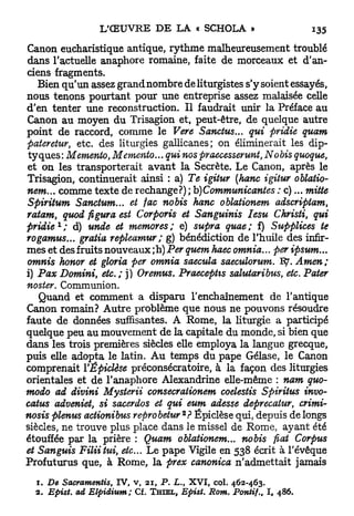 Canon eucharistique antique, rythme malheureusement troublé
dans l'actuelle anaphore romaine, faite de morceaux et d'an-
ciens fragments.
   Bien qu'un assez grand nombre de liturgistes s'y soient essayés,
nous tenons pourtant pour une entreprise assez malaisée celle
d'en tenter une reconstruction. Il faudrait unir la Préface au
Canon au moyen du Trisagion et, peut-être, de quelque autre
point de raccord, comme le Vere Sanctus... qui pridie quam
pateretur, etc. des liturgies gallicanes; on éliminerait les dip-
tyques: Mémento, Mémento... qui nos praecesserunt, Nobis quoque,
et on les transporterait avant la Secrète. Le Canon, après le
Trisagion, continuerait ainsi : a) Te igitur (hanc igitur oblatio-
nem... comme texte de rechange?) ; b)Communicantes : c)... mitte
Spiritum Sanctum... et fac nobis hanc oblationem adscriptam,
ratam, quod figura est Corporis et Sanguinis Iesu Christi, qui
      1
pridie ;   à) unde et memores; e) supra quae; f) Supplices te
rogamus... gratia repleamur ; g) bénédiction de l'huile des infir-
mes et des fruits nouveaux ; h) Per quem haec omnia... per ipsum...
omnis honor et gloria per omnia saecula saeculorum. T3J. Amen;
i) Pax Domini, etc.; ]) Oremus. Praecephs salutaribus, etc. Pater
noster. Communion.
   Quand et comment a disparu l'enchaînement de l'antique
Canon romain? Autre problème que nous ne pouvons résoudre
faute de données suffisantes. A Rome, la liturgie a participé
quelque peu au mouvement de la capitale du monde, si bien que
dans les trois premières siècles elle employa la langue grecque,
puis elle adopta le latin. A u temps du pape Gélase, le Canon
comprenait YÉpiclèse préconsécratoire, à la façon des liturgies
orientales et de l'anaphore Alexandrine elle-même : nam quo-
modo ad divini Mysterii consecraiionem coelestis Spiritus invo-
catus adveniet, si sacerdos et qui eum adesse deprecatur, crimi-
                                      2
nosis plenus actionibus reprobetur ? Ëpiclèse qui, depuis de longs
siècles, ne trouve plus place dans le missel de Rome, ayant été
étouffée par la prière : Quam oblationem... nobis fiât Corpus
et Sanguis Filiitui, etc.. Le pape Vigile en 538 écrit à l'évêque
Profuturus que, à Rome, la prex canonica n'admettait jamais

  1. De Sacramentis, IV, v, 21, P. L. XVI, col. 462-463.
                                          t


  2. Epist. ad Elpidium; Cf. T H I E L , Epist. Rom. Pontif., I, 486.
 