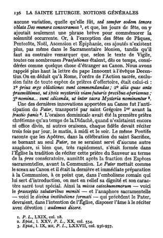 aucune variation, quelle qu'elle fût, sed semper eodem tenore
                                        1
  oblata Deo munera consecramus , et que, les jours de fête, on y
  ajoutait seulement une phrase brève pour commémorer la
  solennité occurrente. Or, à l'exception des fêtes de Pâques,
  Pentecôte, Noël, Ascension et Epiphanie, ces ajoutés n'existent
  plus, pas même dans le Sacramentaire léonien, tandis qu'il
  faut au contraire remarquer que, selon le texte de Vigile,
  toutes ces nombreuses Praefationes étaient, dès ce temps, consi-
  dérées comme quelque chose d'étranger au Canon. Nous avons
 rappelé plus haut la lettre du pape Innocent àl'évêque Decen-
 tius.On en déduit q u ' à Rome, l'ordre de l'Action sacrée, exclu-
 sion faite de toute espèce de prières d'offertoire, était celui-ci :
  i ° prius ergo oblationes sunt commendandae ; 2 ° alia quae ante
 praemittimus, ut ipsis mysteriis viam futuris precibus aperiamus ;
                                                                  2
 3°notnina... sunt edicenda, ut inter sacra Mysteria nominentur .
     Une des dernières innovations apportées au Canon fut l'anti-
                                                            e r
 cipation du Pater, transporté par saint Grégoire I avant la
                3
 fractio panis . L'oraison dominicale avait été la première prière
 chrétienne qu'au temps de laDidachè, quand n'existaient encore
ni office divin, ni autres oraisons, chaque fidèle devait réciter
trois fois par jour, le matin, à midi et le soir. Le même Pontife
raconte que les Apôtres, dans la célébration du saint Sacrifice,
se bornant au seul Pater ne se seraient servi d'aiucune autre
                                s

anaphore, si bien que, très rapidement, s'était formée dans
l'Église la tradition de réciter cette prière du Sauveur au terme
de la prex consécratoire, aussitôt après la fraction des Espèces
sacramentelles, avant la Communion. Le Pater mettait comme
le sceau au Canon et il était la dernière et immédiate préparation
à la Communion, à ce point que, dans l'embolisme romain qui
lui sert d'introduction, on met en relief sa dignité et son carac-
tère sacré tout spécial. Ainsi la missa catechumenorum — voici
le praeceptis salutaribus moniti — et l'anaphore sacramentelle
— voici le divina institutions formati — qui précèdent le Pater,
devraient, dans l'intention de l'Église, disposer l'âme à le réciter
 avec dévotion : audemus dicere.

  1. P . L . , LXIX, col. 18.
  2. Epist.,   1. XXV,   P. L., XX, col.    554.
  3. Epist.,   1. IX, xn, JP.       LXXVII, col. 956-957.
 