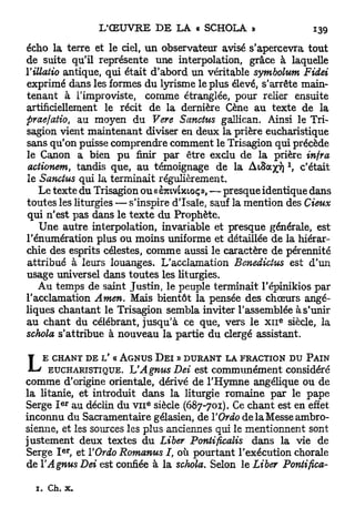 écho la terre et le ciel, u n observateur avisé s'apercevra tout
de suite qu'il représente une interpolation, grâce à laquelle
Yillatio antique, qui était d'abord un véritable symbolum Fidei
exprimé dans les formes du lyrisme le plus élevé, s'arrête main-
tenant à l'improviste, comme étranglée, pour relier ensuite
artificiellement le récit de la dernière Cène au texte de la
praefatio, au moyen du Vere Sanctus gallican. Ainsi le Tri-
sagion vient maintenant diviser en deux la prière eucharistique
sans qu'on puisse comprendre comment le Trisagion qui précède
le Canon a bien p u finir par être exclu de la prière infra
actionem tandis que, au témoignage de la ALSOCYT)  c'était
                t

le Sanctus qui la terminait régulièrement.
   Le texte du Trisagion ou « èmvbeioç», — presque identique dans
toutes les liturgies — s'inspire d'Isaïe, sauf la mention des deux
qui n'est pas dans le t e x t e du Prophète.
   Une autre interpolation, invariable et presque générale, est
rénumération plus ou moins uniforme et détaillée de la hiérar-
chie des esprits célestes, comme aussi le caractère de pérennité
attribué à leurs louanges. L'acclamation Benedictus est d'un
usage universel dans toutes les liturgies.
   Au temps de saint Justin, le peuple terminait l'épinikios par
l'acclamation Amen. Mais bientôt la pensée des chœurs angé-
liques chantant le Trisagion sembla inviter l'assemblée à s'unir
                                                      e
au chant du célébrant, jusqu'à ce que, vers le x n siècle, la
schola s'attribue à nouveau la partie du clergé assistant.


L   E CHANT DE V « AGNUS D E Ï » DURANT LA FRACTION DU PAIN
     EUCHARISTIQUE. h'Agnus Dei est communément considéré
comme d'origine orientale, dérivé de l'Hymne angélique ou de
la litanie, et introduit dans la liturgie romaine par le pape
Serge I au déclin du VII siècle (687-701). Ce chant est en effet
          e r             E



inconnu du Sacramentaire gélasien, de Y Ordo delaMesseambro-
sienne, et les sources les plus anciennes qui le mentionnent sont
justement deux textes du Liber Pontificalis dans la vie de
          e r
Serge I , et YOrdo Romanus I, où pourtant l'exécution chorale
de YAgnus Dei est confiée à la schola. Selon le Liber Pontifica-

  1.   Ch. x.
 