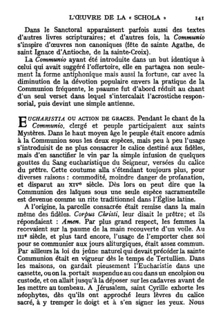 Dans le Sanctoral apparaissent parfois aussi des textes
d'autres livres scripturaires; et d'autres fois, la Communio
s'inspire d'œuvres non canoniques (fête de sainte Agathe, de
saint Ignace d'Antioche, de la sainte-Croix).
   La Communio ayant été introduite dans un but identique à
celui qui avait suggéré l'offertoire, elle en partagea non seule-
ment la forme antiphonique mais aussi la fortune, car avec la
diminution de la dévotion populaire envers la pratique de la
Communion fréquente, le psaume fut d'abord réduit au chant
d'un seul verset dans lequel s'intercalait l'acrostiche respon-
sorial, puis devint une simple antienne,

                   o u ACTION DE GRÂCES. Pendant le chant de la
E     UCHARISTIA
      Communio, clergé et peuple participaient aux saints
Mystères. Dans le h a u t moyen âge le peuple était encore admis
à la Communion sous les deux espèces, mais peu à peu l'usage
s'introduisit de ne plus consacrer le calice destiné aux fidèles,
mais d'en sanctifier le vin par la simple infusion de quelques
gouttes du Sang eucharistique du Seigneur, versées du calice
du prêtre. Cette coutume alla s'étendant toujours plus, pour
diverses raisons : commodité, moindre danger de profanation,
                     e
et disparut au x i v siècle. Dès lors on peut dire que la
Communion des laïques sous une seule espèce sacramentelle
est devenue comme un rite traditionnel dans l'Église latine.
   A l'origine, la parcelle consacrée était remise dans la main
même des fidèles. Corpus Christi, leur disait le prêtre; et ils
répondaient : Amen. Par plus grand respect, les femmes la
recevaient sur la paume de la main recouverte d'un voile. Au
  e
i n siècle, et plus t a r d encore, l'usage de l'emporter chez soi
pour se communier aux jours aliturgiques, était assez commun.
Par ailleurs la loi du jeûne naturel qui devait précéder la sainte
Communion était en vigueur dès le temps de Tertullien. Dans
les maisons, on gardait pieusement l'Eucharistie dans une
cassette, ou on la. portait suspendue au cou dans un encolpion ou
custode, et on allait jusqu'à la déposer sur les cadavres avant de
les mettre au tombeau. A Jérusalem, saint Cyrille exhorte les
néophytes, dès qu'ils ont approché leurs lèvres du calice
sacré, à y tremper le doigt et à s'en signer les yeux. Nous
 