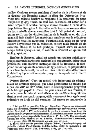 malice. Quelques messes semblent s'inspirer de la détresse et de
la douleur des Romains durant le siège des Ostrogoths (537-
 539) ; une collecte funèbre se rapporte à la sépulture du pape
 Simplicius (f 483) ; mais, en tout cas, ce recueil est antérieur à
saint Grégoire et semble l'unique source romaine à l'abri d'in-
                               1
 terpolations étrangères . Peut-être cette heureuse conservation
 du texte est-elle due au caractère t o u t à fait privé d u recueil,
qui ne sortit pas des étroites limites de la basilique ou d u titre
auquel il était destiné. Les matériaux employés par le rédacteur
présentent tous les caractères d'authenticité, mais on n e peut
exclure l'hypothèse que la collection entière n'ait jamais eu de
caractère officiel et de b u t pratique, n'ayant servi en aucun
temps. Selon quelques-uns, le collecteur n'aurait eu q u ' u n b u t
bibliographique.
   Rouleau de Ravenne. Ainsi est appelé un rouleau opisthogra-
phique en grands caractères onciaux, qui appartenait, selon toute
probabilité, a u x archives métropolitaines de Ravenne. Il com-
prend en tout quarante oraisons de type romain, en préparation
à la solennité de Noël, mais il est bien difficile d'en déterminer
        2
la date , qui pourrait remonter jusqu'au temps de saint Pierre
Chrysologue.
   Ordines Romani. C'est un recueil très important de cérémo-
niaux de diverses époques, qui nous permettent de suivre p a s
                 e         e
à pas, du v i n a u x v siècle, tout le développement progressif
ds la liturgie papale à Rome. Le plus ancien de ces Ordines, le
premier, semble dater du V I I I siècle, mais les éléments qu'il con-
                                   e




tient ne sont pas synchroniques, et ils ne peuvent tous également
prétendre au droit de cité romaine. Ici encore se renouvelle le

   1. Il fut publié la première fois par Bianchini, d'après un manuscrit
             6
oncial du v u siècle, conservé dans la bibliothèque capitulaire de Vérone.
(Liber Pontifical., t. IV.) — Muratori le publia à nouveau dans Liturgia
                 er
Romcmaveius t . I ; mais ensuite les frères Ballerini en donnèrent une édition
plus soignée, qui est reproduite dans M I G N E , P . L., LV. Une excellente
édition est celle, récente, de M. F E L T O E , Sacramentarium       Leonianum,
Univ. press., 1896; Cf. D U C H E S N E , op. cit., pp. 137-145.
   2. Il fut édité pour la première fois par Ceriani, Il rotolo opistografo del
principe Antonio Pio di Savoia, in-folio, Milan, 1883; le mémoire a été
reproduit dans Archiv. Stor. Lombardo, 1884, pp. 1 et suiv.
 