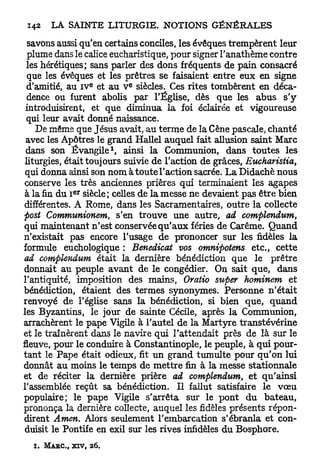 savons aussi qu'en certains conciles, les évêques trempèrent leur
  plume dans le calice eucharistique, pour signer l'anathème contre
  les hérétiques; sans parler des dons fréquents de pain consacré
  que les évêques et les prêtres se faisaient entre eux en signe
                        E         E
  d'amitié, au IV et au V siècles. Ces rites tombèrent en déca-
  dence ou furent abolis par l'Église, dès que les abus s'y
 introduisirent, et que diminua la foi éclairée et vigoureuse
  qui leur avait donné naissance.
    De même que Jésus avait, au terme de la Cène pascale, chanté
 avec les Apôtres le grand Hallel auquel fait allusion saint Marc
                              1
 dans son Évangile , ainsi la Communion, dans toutes les
 liturgies, était toujours suivie de l'action de grâces, Eucharistia,
 qui donna ainsi son nom à toute l'action sacrée. L a Didachè nous
 conserve les très anciennes prières qui terminaient les agapes
                 ER
 à la fin du I siècle; celles de la messe ne devaient pas être bien
 différentes. A Rome, dans les Sacramentaires, outre la collecte
post Communionem, s'en trouve une autre, ad complendum,
qui maintenant n'est conservée q u ' a u x fériés de Carême. Quand
n'existait pas encore l'usage de prononcer sur les fidèles la
formule euchologique : Benedicat vos omnipotens etc., cette
ad complendum était la dernière bénédiction que le prêtre
donnait au peuple avant de le congédier. On sait que, dans
l'antiquité, imposition des mains, Oratio super hominem et
bénédiction, étaient des termes synonymes. Personne n'était
renvoyé de l'église sans la bénédiction, si bien que, quand
les Byzantins, le jour de sainte Cécile, après la Communion,
arrachèrent le pape Vigile à l'autel de la Martyre transtévérine
et le traînèrent dans le navire qui l'attendait près de là sur le
fleuve, pour le conduire à Constantinople, le peuple, à qui pour-
tant le Pape était odieux, fit un grand tumulte pour qu'on lui
donnât a u moins le temps de m e t t r e fin à la messe stationnale
et de réciter la dernière prière ad complendum, et qu'ainsi
l'assemblée reçût sa bénédiction. Il fallut satisfaire le v œ u
populaire; le pape Vigile s'arrêta sur le pont du bateau,
prononça la dernière collecte, auquel les fidèles présents répon-
dirent Amen. Alors seulement l'embarcation s'ébranla et con-
 duisit le Pontife en exil sur les rives infidèles du Bosphore.

  i.   M A R C , XIV,   26.
 