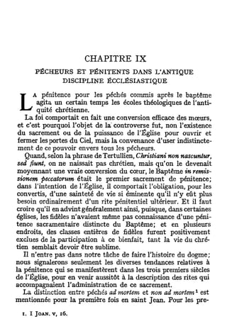 CHAPITRE          IX
      PÉCHEURS ET PÉNITENTS DANS L'ANTIQUE
            DISCIPLINE ECCLÉSIASTIQUE

     A pénitence pour les péchés commis après le baptême
      agita un certain temps les écoles théologiques de l'anti-
      quité chrétienne.
    L a foi comportait en fait une conversion efficace des mœurs,
 et c'est pourquoi l'objet de la controverse fut, non l'existence
 du sacrement ou de la puissance de l'Église pour ouvrir et
 fermer les portes du Ciel, mais la convenance d'user indistincte-
 ment de ce pouvoir envers tous les pécheurs.
    Quand, selon la phrase de Tertullien, Christian* non nascuntur,
 sed fiunt, on ne naissait pas chrétien, mais q u ' o n le devenait
 moyennant une vraie conversion du cœur, le Baptême in remis-
 sionem peccatorum était le premier sacrement de pénitence;
 dans l'intention de l'Église, il comportait l'obligation, pour les
 convertis, d'une sainteté de vie si éminente qu'il n ' y eût plus
 besoin ordinairement d'un rite pénitentiel ultérieur. E t il faut
croire qu'il en advint généralement ainsi, puisque, dans certaines
églises, les fidèles n'avaient même pas connaissance d'une péni-
tence sacramentaire distincte du Baptême; et en plusieurs
endroits, des classes entières de fidèles furent positivement
exclues de la participation à ce bienfait, tant la vie du chré-
tien semblait devoir être sublime.
    Il n'entre pas dans notre tâche de faire l'histoire du dogme;
nous signalerons seulement les diverses tendances relatives à
la pénitence qui se manifestèrent dans les trois premiers siècles
de l'Église, pour en venir aussitôt à la description des rites qui
accompagnaient l'administration de ce sacrement.
                                                            1
   L a distinction entre péchés admortem et non ad mortem est
mentionnée pour la première fois en saint Jean. Pour les pre-

  i, I JOAN. v, 16.
 