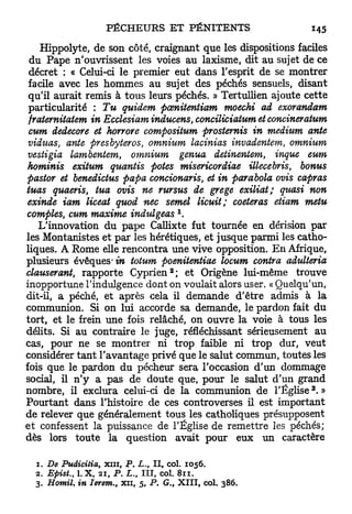 Hippolyte, de son côté, craignant que les dispositions faciles
 du Pape n'ouvrissent les voies au laxisme, dit au sujet de ce
 décret : « Celui-ci le premier eut dans l'esprit de se montrer
 facile avec les hommes au sujet des péchés sensuels, disant
 qu'il aurait remis à tous leurs péchés. » Tertullien ajoute cette
 particularité : Tu guident pœnitentiam moechi ad exorandam
 fraternitatem in Ecclesiam inducens, conciliciatum et concineratum
 cum dedecore et horrore compositum prostemis in médium ante
 vidtias, ante presbyteros, omnium lacinias invadentem, omnium
 vestigia lambentem, omnium genua detinentem, inque eum
hominis exitum quantis potes misericordiae illecebris bonus
                                                         t

pastor et benedictus papa concionaris, et in parabola ovis capras
tuas quaeris, tua ovis ne rursus de grege exiliat; quasi non
exinde iam liceat quod nec semel licuit; coeteras etiam metu
                                       1
comptes, cum maxime indulgeas .
    L'innovation du pape Callixte fut tournée en dérision par
les Montanistes et par les hérétiques, et jusque parmi les catho-
liques. A Rome elle rencontra une vive opposition. E n Afrique,
plusieurs évêques* in totum poenitentiae locum contra adulteria
                                   2
clauserant, rapporte C y p r i e n ; et Origène lui-même trouve
inopportune l'indulgence dont on voulait alors user. « Quelqu'un,
dit-il, a péché, et après cela il demande d'être admis à la
communion. Si on lui accorde sa demande, le pardon fait du
tort, et le frein une fois relâché, on ouvre la voie à tous les
délits. Si au contraire le juge, réfléchissant sérieusement au
cas, pour ne se montrer ni trop faible ni trop dur, veut
considérer t a n t l'avantage privé que le salut commun, toutes les
fois que le pardon du pécheur sera l'occasion d'un dommage
social, il n'y a pas de doute que, pour le salut d'un grand
                                                               3
nombre, il exclura celui-ci de la communion de l'Église . »
Pourtant dans l'histoire de ces controverses il est important
de relever que généralement tous les catholiques présupposent
et confessent la puissance de l'Église de remettre les péchés;
dès lors toute la question avait pour eux un caractère

  1. De Puâicitia, xni, P. L., II, col. 1056.
  2. Epist., LX, 21, P. L. III, col. 811.
                          t

  3. Homil. in Ierem., xn, 5, P. G., XIII, col. 386.
 