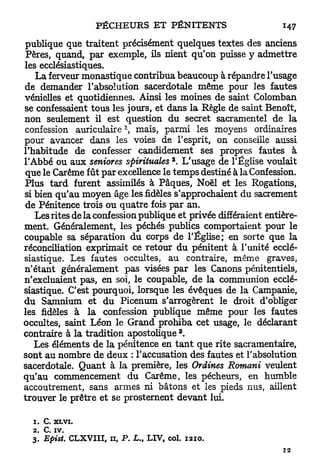 publique que traitent précisément quelques textes des anciens
 Pères, quand, par exemple, ils nient qu'on puisse y admettre
les ecclésiastiques.
   La ferveur monastique contribua beaucoup à répandre l'usage
de demander l'absolution sacerdotale même pour les fautes
vénielles et quotidiennes. Ainsi les moines de saint Colomban
se confessaient tous les jours, et dans la Règle de saint Benoît,
non seulement il est question du secret sacramentel de la
confession auriculaire  mais, parmi les moyens ordinaires
pour avancer dans les voies de l'esprit, on conseille aussi
l'habitude de confesser candidement ses propres fautes à
                                                2
l'Abbé ou aux seniores spirituelles . L'usage de l'Église voulait
que le Carême fût par excellence le temps destiné à la Confession.
Plus tard furent assimilés à Pâques, Noël et les Rogations,
si bien qu'au moyen âge les fidèles s'approchaient du sacrement
de Pénitence trois ou quatre fois par an.
   Les rites de la confession publique et privée différaient entière-
ment. Généralement, les péchés publics comportaient pour le
coupable sa séparation du corps de l'Église; en sorte que la
réconciliation exprimait ce retour du pénitent à l'unité ecclé-
siastique. Les fautes occultes, au contraire, même graves,
n'étant généralement pas visées par les Canons pénitentiels,
n'excluaient pas, en soi, le coupable, de la communion ecclé-
siastique. C'est pourquoi, lorsque les évêques de la Campanie,
du Samnium et du Picenum s'arrogèrent le droit d'obliger
les fidèles à la confession publique même pour les fautes
occultes, saint Léon le Grand prohiba cet usage, le déclarant
                                                    3
contraire à la tradition apostolique .
   Les éléments de la pénitence en t a n t que rite sacramentaire,
sont au nombre de deux : l'accusation des fautes et l'absolution
sacerdotale. Quant à la première, les Ordines Romani veulent
qu'au commencement du Carême, les pécheurs, en humble
accoutrement, sans armes ni bâtons et les pieds nus, aillent
trouver le prêtre et se prosternent devant lui.

  1. C. X L V I .
  2. C. iv.
  3. Epist.    CLXVIII,   11,   P.   L„   LIV, col.     1210.
 