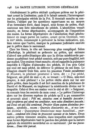 Généralement le prêtre récitait quelques prières sur le péni-
 tent avant la Confession; puis il le faisait asseoir,l'interrogeant
 sur les principales vérités de la Foi. Il écoutait ensuite sa con-
 fession, l'aidant par les questions opportunes ou au moyen
 d'un formulaire écrit, dans lequel, sous ferme de prière, était
 contenue une liste minutieuse de péchés. L'absolution venait
 ensuite, en forme déprécatoire, accompagnée de l'imposition
 des mains. La forme déprécatoire de l'absolution était généra-
lement en usage parmi les Latins, avant qu'en Occident, vers
      e
le x n siècle, commençât à prévaloir la forme indicative, qui,
bien mieux que l'autre, marque la puissance judiciaire exercée
par le prêtre dans le sacrement.
   Chez les Grecs, le rite est beaucoup plus compliqué. Selon
YEuchologe, le pénitent se présente au prêtre, qui entonne
d'abord une prière litanique afin que la divine miséricorde par-
donne au pénitent tout péché commis, soit par pure fragilité, soit
par malice. Une oraison vient ensuite, où est rappelée la puissance
concédée à l'Église d'absoudre des péchés, et l'on prie Celui
qui seul est sans péché, de délivrer le pécheur de ses liens. Le
trisagion chanté trois fois, avec les psaumes Venite exsultemus
et Miserere, le pénitent prosterné à terre, dit : « J ' a i péché,
Seigneur, aie pitié de moi »; et, se levant : « O Dieu, sois-moi
propice, à moi pécheur ! » Le prêtre récite alors sur lui une
autre prière, dans laquelle il est fait mention de la pénitence de
David et de Manassé, en implorant la miséricorde divine sur le
coupable. Celui-ci lève ses mains vers le ciel et dit : « Seigneur,
tu connais tous les secrets de mon cœur. » Le prêtre l'interroge
alors sur les diverses espèces de péchés qu'il a p u commettre
et poursuit ainsi : Fili mi, abiectus sum et humilis peccator;
eius propterea qui apud me confttetur, non valeo dimittere peccata;
sed Deus est qui illa condonat. Propter illam autem divinitus pro-
latam... apostolis... vocem : Quorum dimiseritis etc. et nos con-
fisi dicimus : Quaecumque tenuissimae meae humilitati... enar-
rasti... condonet tibi Deus in praesenti saeculo et in futuro. Deux
autres prières viennent ensuite, dans lesquelles sont exprimés
sous formé déprécatoire t a n t le pardon des péchés que la nature
spéciale du ministère sacerdotal en ce sacrement : per me pecca-
torem... Deus tibi parcat.
 