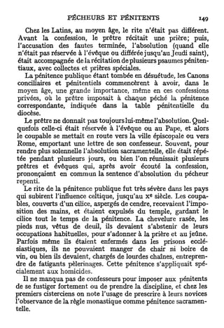 Chez les Latins, au moyen âge, le rite n'était pas différent.
  Avant la confession, le prêtre récitait une prière; puis,
 l'accusation des fautes terminée, l'absolution (quand elle
  n'était pas réservée à l'évêque ou différée jusqu'au Jeudi saint),
  était accompagnée de la récitation de plusieurs psaumes péniten-
 tiaux, avec collectes et prières spéciales.
     La pénitence publique étant tombée en désuétude, les Canons
 conciliaires et pénitentiels commencèrent à avoir, dans le
 moyen âge, une grande importance, même en ces confessions
 privées, où. le prêtre imposait à chaque péché la pénitence
 correspondante, indiquée dans la table pénitentielle du
 diocèse.
    Le prêtre ne donnait pas toujours lui-même l'absolution. Quel-
 quefois celle-ci était réservée à l'évêque ou au Pape, et alors
 le coupable se mettait en route vers la ville épiscopale ou vers
 Rome, emportant une lettre de son confesseur. Souvent, pour
 rendre plus solennelle l'absolution sacramentelle, elle était répé-
 tée pendant plusieurs jours, ou bien l'on réunissait plusieurs
 prêtres et évêques qui, après avoir écouté la confession,
 prononçaient en commun la sentence d'absolution du pécheur
repenti.
    Le rite de la pénitence publique fut très sévère dans les pays
                                               E
qui subirent l'influence celtique, jusqu'au X siècle. Les coupa-
bles, couverts d'un cilice, aspergés de cendre, recevaient l'impo-
sition des mains, et étaient expulsés du temple, gardant le
cilice tout le temps de la pénitence. La chevelure rasée, les
pieds nus, vêtus de deuil, ils devaient s'abstenir de leurs
occupations habituelles, pour s'adonner à la prière et au jeûne.
Parfois même ils étaient enfermés dans les prisons ecclé-
siastiques, ils ne pouvaient manger de chair ni boire de
vin, ou bien ils devaient, chargés de lourdes chaînes, entrepren-
dre de fatigants pèlerinages. Cette pénitence s'appliquait spé-
cialement aux homicides.
    Il ne manqua pas de confesseurs pour imposer aux pénitents
de se fustiger fortement ou de prendre la discipline, et chez les
premiers cisterciens on note l'usage de prescrire à leurs novices
l'observance de la règle monastique comme pénitence sacramen-
telle.
 