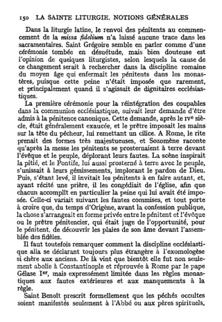 Dans la liturgie latine, le renvoi des pénitents au commen-
  cement de la missa ficlelium n ' a laissé aucune trace dans les
 sacramentaires. Saint Grégoire semble en parler comme d'une
  cérémonie tombée en désuétude, mais bien douteuse est
 l'opinion de quelques liturgistes, selon lesquels la cause de
 ce changement serait à rechercher dans la discipline romaine
 du moyen âge qui enfermait les pénitents dans les monas-
 tères, puisque cette peine n'était imposée que rarement,
 et principalement quand il s'agissait de dignitaires ecclésias-
 tiques.
    La première cérémonie pour la réintégration des coupables
 dans la communion ecclésiastique, suivait leur demande d'être
                                                               E
 admis à la pénitence canonique. Cette demande, après le IV siè-
 cle, était généralement exaucée, et le prêtre imposait les mains
sur la tête du pécheur, lui remettant un cilice. A Rome, le rite
prenait des formes très majestueuses, et Sozomène raconte
qu'après la messe les pénitents se prosternaient à terre devant
l'évêque et le peuple, déplorant leurs fautes. La scène inspirait
la pitié, et le Pontife, lui aussi prosterné à terre avec le peuple,
s'unissait à leurs gémissements, implorant le pardon de Dieu.
Puis, s'étant levé, il invitait les pénitents à en faire autant, et,
ayant récité une prière, il les congédiait de l'église, afin que
chacun accomplît en particulier la peine qui lui avait été impo-
sée. Celle-ci variait suivant les fautes commises, et t o u t porte
à croire que, du temps d'Origène, avant la confession publique,
la chose s'arrangeait en forme privée entre le pénitent et l'évêque
ou le prêtre pénitencier, qui était juge de l'opportunité, pour
le pénitent, de découvrir les plaies de son âme devant l'assem-
blée des fidèles.
    Il faut toutefois remarquer comment la discipline ecclésiasti-
que alla se déclarant toujours plus étrangère à l'exomologèse
si chère aux anciens. De là vint que bientôt elle fut non seule-
ment abolie à Constantinople et réprouvée à Rome par le pape
         e r
Gélase I , mais expressément limitée dans les règles monas-
tiques aux fautes extérieures et aux manquements à la
règle.
    Saint Benoît prescrit formellement que les péchés occultes
 soient manifestés seulement à l'Abbé ou aux pères spirituels,
 