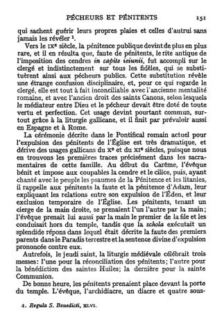 qui sachent guérir leurs propres plaies et celles <T autrui sans
                         1
 jamais les r é v é l e r .
                  E
    Vers le I X siècle, la pénitence publique devint de plus en plus
 rare, et il en résulta que, faute de pénitents, le rite antique de
 l'imposition des cendres in cafiite ieiunii, fut accompli sur le
 clergé et indistinctement sur tous les fidèles, qui se substi-
 tuèrent ainsi a u x pécheurs publics. Cette substitution révèle
 une étrange confusion disciplinaire, et, pour ce qui regarde le
 clergé, elle est tout à fait inconciliable avec l'ancienne mentalité
 romaine, et avec l'ancien droit des saints Canons, selon lesquels
le médiateur entre Dieu et le pécheur devait être doté de toute
 vertu et perfection. Cet usage devint pourtant commun, sur-
 tout grâce à la liturgie gallicane, et il finit par prévaloir aussi
 en Espagne et à Rome.
    La cérémonie décrite dans le Pontifical romain actuel pour
l'expulsion des pénitents de l'Église est très dramatique, et
                                      E       e
dérive des usages gallicans du X et du x i siècles, puisque nous
en trouvons les premières traces précisément dans les sacra-
mentaires de cette famille. Au début du Carême, l'évêque
bénit et impose a u x coupables la cendre et le cilice, puis, a y a n t
chanté avec le peuple les psaumes de la Pénitence et les litanies,
il rappelle aux pénitents la faute et la pénitence d'Adam, leur
expliquant les relations entre son expulsion de l'Éden, et leur
exclusion temporaire de l'Église. Les pénitents, tenant un
cierge de la main droite, se prenaient l'un l'autre par la main;
l'évêque prenait lui aussi par la main le premier de la file et les
conduisait hors du temple, tandis que la schola exécutait un
splendide répons dans lequel était décrite la faute des premiers
parents dans le Paradis terrestre et la sentence divine d'expulsion
prononcée contre eux.
    Autrefois, le jeudi saint, la liturgie médiévale célébrait trois
messes: l'une pour la réconciliation des pénitents; l'autre pour
la bénédiction des saintes Huiles; la dernière pour la sainte
Communion.
    De bonne heure, les pénitents prenaient place devant la porte
du temple. L'évêque, l'archidiacre, un diacre et quatre sous-

 -I.   Régula S. Benedicti,   XLVI.
 