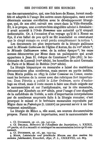 cas des sacramentaires, qui, une fois hors de Rome, furent modi-
fiés et adaptés à l'usage des autres cours épiscopales, sans avoir
désormais aucune corrélation avec le développement liturgi-
que, qui, de son côté, suivait son cours dans la Ville éternelle.
E t , à ce propos, une aventure bien singulière advint à Amalaire :
il avait accordé à ÏOrdo Romanus une autorité qu'il croyait
indiscutable. Or, à l'occasion d'un voyage qu'il fit à Rome en
832, il s'en fallut de peu qu'il ne fût scandalisé en constatant
 que le clergé romain en avait perdu complètement la notion 
    Les documents les plus importants de la liturgie gallicane
                                                                      e      a
sont le Missale Gothicum de l'église d'Autun, fin du v n siècle ;
                                                                  3
le Missale Gallicanum vettis, de la même é p o q u e ; les onze
messes découvertes p a r Mone dans u n palimpseste qui avait
                                                       4
appartenu à J e a n I I , évêque de Constance (760-781) ; le lec-
                                6
tionnaire de Luxeuil ( v u siècle), les homélies de saint Germain
                                              e
de Paris et le Missel de Bobbio ( v n siècle).
    La liturgie hispanique ou mozarabe a laissé des matériaux
documentaires plus nombreux, mais encore en partie inédits.
Dom Morin publia en 1893 le Liber Comicus ou Cornes, conte-
nant les lectures de la messe avec des rubriques fort importan-
tes; Dom Férotin a publié le Liber Ordinum, sorte d'eucho-
loge ou rituel, mais il reste encore à faire une étude soignée s u r
le sacramentaire et sur l'antiphonaire, car le rite mozarabe,
                                    e
exhumé p a r Ximénès a u x v siècle, pour l'usage d'une chapelle
de la cathédrale d e Tolède, a subi d'importantes interpolations
par de nombreux emprunts faits à la liturgie romaine; c'est
pourquoi le missel et le bréviaire mozarabes reproduits p a r
Migne dans sa Patrologie (t. LXXXV) ne peuvent servir à u n b u t
vraiment scientifique.
    La liturgie de Milan a, elle aussi, ses sources documentaires
propres. Parmi les plus importantes, sont le sacramentaire d e

   1. Cf. D U C H B S N E , op. cit., pp. 147-152.
   2. Cf. D E L I S L E , Mémoires de VAcadémie des Inscriptions, t. X X X I I ,
 r e
i partie, où il a recueilli et catalogué les sacramentaires latins qu'il con-
naissait.
   3. Cf. D U C H E S N E , op. cit., pp. 153-154.
   4. M O N E , Lateinische und griechische Messen aus dem zweiten bis
sechsten Jahrhundert, Francfort, 1850; P. Z,., CXXXVTII, col. 863.
 