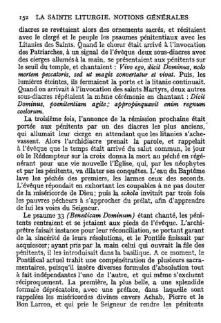 diacres se revêtaient alors des ornements sacrés, et récitaient
  avec le clergé et le peuple les psaumes pénitentiaux avec les
  Litanies des Saints. Quand le chœur était arrivé à l'invocation
  des Patriarches, à un signal de l'évêque deux sous-diacres avec
 des cierges allumés à la main, se présentaient aux pénitents sur
 le seuil du temple, et chantaient : Vivo ego, dicit Dominus, nolo
 mortem peccatoris, sed ut magis convertaiur et vivat. Puis, les
 lumières éteintes, ils fermaient la porte et la litanie continuait.
 Quand on arrivait à l'invocation des saints Martyrs, deux autres
 sous-diacres répétaient la même cérémonie en chantant : Dicit
 Dominus, poenitentiam agite; appropinquavit            enim regnum
 coelorum.
    La troisième fois, l'annonce de la rémission prochaine était
 portée aux pénitents par un des diacres les plus anciens,
 qui allumait leur cierge en attendant que les litanies s'ache-
 vassent. Alors l'archidiacre prenait la parole, et rappelait
 à l'évêque que le temps était arrivé du salut commun, le jour
 où le Rédempteur sur la croix donna la mort au péché en régé-
 nérant pour une vie nouvelle l'Église, qui, par les néophytes
 et par les pénitents, va dilater ses conquêtes. L'eau du Baptême
lave les péchés des premiers, les larmes ceux des seconds.
 L'évêque répondait en exhortant les coupables à ne pas douter
 de la miséricorde de Dieu; puis la schola invitait par trois fois
les pauvres pécheurs à s'approcher du prélat, afin d'apprendre
de lui les voies du Seigneur.
    Le psaume 33 (Benedicam Dominum) étant chanté, les péni-
tents rentraient et se jetaient aux pieds de l'évêque. L'archi-
-prêtre faisait instance pour leur réconciliation, se p o r t a n t garant
 de la sincérité de leurs résolutions, et le Pontife finissait par
acquiescer; ayant pris p a r la main celui qui ouvrait la file des
pénitents, il les introduisait dans la basilique. A ce moment, le
Pontifical actuel trahit une compénétration de plusieurs sacra-
mentaires, puisqu'il insère diverses formules d'absolution tout
à fait indépendantes l'une de l'autre, et qui même s'excluent
réciproquement. La première, la plus belle, a une splendide
formule déprécatoire, avec une préface, dans laquelle sont
rappelées les miséricordes divines envers Achab, Pierre et le
Bon Larron, et qui prie le Seigneur de rendre les pénitents
 