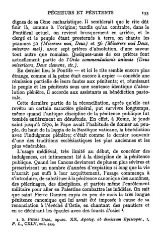dignes de sa Cène eucharistique. Il semblerait que le rite dût
finir là, comme à l'origine; tandis qu'au contraire, dans le
 Pontifical actuel, on revient brusquement en arrière, et le
clergé et le peuple étant prosternés à terre, on chante les
psaumes 50 (Miserere mei, Deus) et 56 (Miserere mei Deus,
miserere mei), avec sept prières d'absolution, d'une saveur
tout autre que romaine. Quelques-unes de ces prières font
actuellement partie de Y Ordo commendaiionis animae (Deus
misericors, Deus démens, etc.).
   E n dernier lieu le Pontife — et ici le rite semble encore plus
étrange, comme si la peine était encore à expier — concède une
rémission partielle de leurs fautes a u x pénitents; et, réunissant
le peuple et les pénitents sous une sentence identique d'abso-
lution plénière, il accorde aux assistants sa bénédiction pasto-
rale.
   Cette dernière partie de la réconciliation, après qu'elle eut
revêtu un certain caractère général, p u t survivre longtemps,
même quand l'antique discipline de la pénitence publique fut
tombée entièrement en désuétude. E n effet, à Rome, le jeudi
saint jusqu'à 1870, le Pape avait l'habitude de donner au peu-
ple, du h a u t de la loggia de la Basilique vaticane, la bénédiction
avec l'indulgence plénière; c'était comme le dernier souvenir
d'une des traditions ecclésiastiques les plus anciennes et les
plus vénérables.
   L'usage médiéval, très limité au début, de concéder des
indulgences, est intimement lié à la discipline de la pénitence
publique. Quand les Canons devinrent de plus en plus sévères et
prescrivirent un nombre d'années d'expiation si long que la vie
n'aurait pas suffi à leur acquittement, l'usage commença à
s'introduire, de substituer à la pénitence canonique des aumônes,
des pèlerinages, des disciplines, et parfois même l'enrôlement
militaire pour aller en Palestine combattre les infidèles. On sait
que saint Pierre Damien expia en peu de mois la très longue
pénitence canonique qui lui avait été imposée à cause de sa
renonciation à l'évêché d'Ostie, en chantant des psautiers et
en se déchirant les épaules avec des fouets d'osier 
     1. S. PÉTRI DAM.,     opusc.   XX,   Apolog.   oh dimissum   Episcopat.,   1,
P.   L., C X L V , col. 444.
 