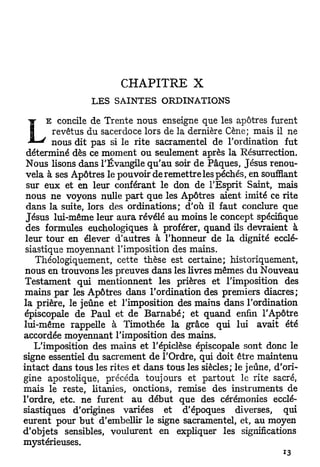 CHAPITRE           X
                 LES SAINTES ORDINATIONS
      E concile de Trente nous enseigne que les apôtres furent

L       revêtus du sacerdoce lors de la dernière Cène; mais il ne
        nous dit pas si le rite sacramentel de l'ordination fut
 déterminé dès ce moment ou seulement après la Résurrection.
 Nous lisons dans l'Évangile qu'au soir de Pâques, Jésus renou-
 vela à ses Apôtres le pouvoir de remettre les péchés, en soufflant
 sur eux et en leur conférant le don de l'Esprit Saint, mais
 nous ne voyons nulle part que les Apôtres aient imité ce rite
 dans la suite, lors des ordinations; d'où il faut conclure que
 Jésus lui-même leur aura révélé au moins le concept spécifique
 des formules euchologiques à proférer, quand ils devraient à
 leur tour en élever d'autres à l'honneur de la dignité ecclé-
 siastique moyennant l'imposition des mains.
   Théologiquement, cette thèse est certaine; historiquement,
 nous en trouvons les preuves dans les livres mêmes du Nouveau
 Testament qui mentionnent les prières et l'imposition des
 mains par les Apôtres dans l'ordination des premiers diacres;
la prière, le jeûne et l'imposition des mains dans l'ordination
épiscopale de Paul et de Barnabe; et quand enfin l'Apôtre
lui-même rappelle à Timothée la grâce qui lui avait été
accordée moyennant l'imposition des mains.
   L'imposition des mains et l'épiclèse épiscopale sont donc le
signe essentiel du sacrement de l'Ordre, qui doit être maintenu
intact dans tous les rites et dans tous les siècles; le jeûne, d'ori-
gine apostolique, précéda toujours et partout le rite sacré,
mais le reste, litanies, onctions, remise des instruments de
l'ordre, etc. ne furent au début que des cérémonies ecclé-
siastiques d'origines variées et d'époques diverses, qui
eurent pour but d'embellir le signe sacramentel, et, au moyen
d'objets sensibles, voulurent en expliquer les significations
mystérieuses.
 