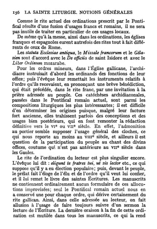 Comme le rite actuel des ordinations prescrit par le Ponti-
fical résulte d'une fusion d'usages francs et romains, il ne sera
pas inutile de traiter en particulier de ces usages locaux.
    De même qu'à la messe, ainsi dans les ordinations, les églises
franques et espagnoles eurent autrefois des rites tout à fait diffé-
rents de ceux de Rome.
    Les statuta Ecclesiae antiqua, le Missale francorum et le Gela-
sien sont d'accord avec le De officiis de saint Isidore et avec le
Liber Ordinum mozarabe.
    Pour les ordres mineurs, dans l'Église gallicane, l'archi-
diacre instruisait d'abord les ordinands des fonctions de leur
office; puis l'évêque leur remettait les instruments relatifs à
l'ordre qu'ils recevaient, en prononçant une brève bénédiction,
qui était précédée, dans le rite franc, par une invitation à la
prière adressée au peuple. Ces catéchèses archidiaconales,
passées dans le Pontifical romain actuel, sont parmi les
compositions liturgiques les plus intéressantes; il est difficile
d'en déterminer les origines puisque, malgré leur facture
fort ancienne, elles trahissent parfois des conceptions et des
usages bien postérieurs, qui en font remonter la rédaction
                       E       6
définitive vers le V I ou v u siècle. E n effet, l'admonition
au portier semble supposer l'usage général des cloches, ce
                                         e
qui nous reporte au moins au v m siècle, et ailleurs il est
question de la participation du peuple au chant des divins
                                                      E
offices, coutume qui n'est pas antérieure au VII siècle dans
les Gaules.
    Le rite de l'ordination du lecteur est plus singulier encore.
L'évêque lui dit : eligunt te fraires tui ut sis lector etc., ce qui
                                         t

suppose qu'il y a eu élection populaire; puis, devant le peuple,
le prélat fait l'éloge de l'élu et de l'ordre qu'il veut lui confier,
et il lui remet le livre des saintes Écritures. Les manuscrits
ne contiennent ordinairement aucun formulaire de ces allocu-
tions improvisées; seul le Pontifical romain actuel nous en
 a conservé une pour chaque ordre, qui dérive certainement du
 rite gallican. Ainsi, dans celle adressée au lecteur, on fait
 allusion à l'usage de faire toujours suivre d'un sermon la
 lecture de l'Écriture. La dernière oraison à la fin de cette ordi-
 nation est mutilée dans tous les manuscrits, ce qui la rend
 