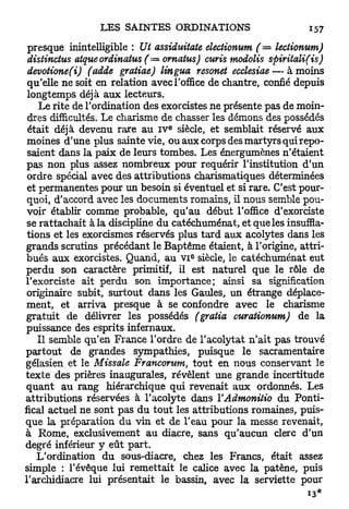presque inintelligible : Ut assiduitate electionum ( = lectionum)
 distinctus atqueordinatus ( = ornatus) curis modolis     spiritali(is)
 devotione(i) (adde gratiae) lingua resonet ecclesiae — à moins
 qu'elle ne soit en relation avec l'office de chantre, confié depuis
 longtemps déjà aux lecteurs.
    Le rite de l'ordination des exorcistes ne présente pas de moin-
 dres difficultés. Le charisme de chasser les démons des possédés
                                  E
 était déjà devenu rare au IV siècle, et semblait réservé aux
 moines d'une plus sainte vie, ou aux corps des martyrs qui repo-
 saient dans la paix de leurs tombes. Les énergumènes n'étaient
 pas non plus assez nombreux pour requérir l'institution d'un
 ordre spécial avec des attributions charismatiques déterminées
 et permanentes pour un besoin si éventuel et si rare. C'est pour-
 quoi, d'accord avec les documents romains, il nous semble pou-
 voir établir comme probable, qu'au début l'office d'exorciste
 se rattachait à la discipline du catéchuménat, et que les insuffla-
 tions et les exorcismes réservés plus tard aux acolytes dans les
 grands scrutins précédant le Baptême étaient, à l'origine, attri-
                                       E
 bués aux exorcistes. Quand, au VI siècle, le catéchuménat eut
perdu son caractère primitif, il est naturel que le rôle de
l'exorciste ait perdu son importance; ainsi sa signification
 originaire subit, surtout dans les Gaules, un étrange déplace-
 ment, et arriva presque à se confondre avec le charisme
 gratuit de délivrer les possédés (gratta curationum) de la
 puissance des esprits infernaux.
    Il semble qu'en France l'ordre de l'acolytat n'ait pas trouvé
partout de grandes sympathies, puisque le sacramentaire
gélasien et le Missale Francorum, tout en nous conservant le
texte des prières inaugurales, révèlent une grande incertitude
q u a n t au rang hiérarchique qui revenait aux ordonnés. Les
attributions réservées à l'acolyte dans YAdmonitio du Ponti-
fical actuel ne sont pas d u tout les attributions romaines, puis-
que la préparation du vin et de l'eau pour la messe revenait,
à Rome, exclusivement au diacre, sans qu'aucun clerc d'un
degré inférieur y eût part.
   L'ordination du sous-diacre, chez les Francs, était assez
simple : l'évêque lui remettait le calice avec la patène, puis
l'archidiacre lui présentait le bassin, avec la serviette pour
 