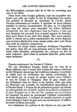 des Mérovingiens, puisque celle de la tête ne commença que
           E
vers le I X siècle.
   Dans toute cette liturgie gallicane, c'est une singulière ten-
dance que celle qui insère le rite de l'imposition des mains,
rite primitif et essentiel au sacrement de l'Ordre, parmi
d'autres cérémonies qui tendent à exprimer de façon presque
sensible le contenu sacramentaire. De plus, on ne comprend
pas trop les raisons pour lesquelles les ordres inférieurs
atteignirent une telle importance chez les Francs, si bien que
leur initiation fut entourée d'un si grand apparat de formules,
alors q u ' à Rome le rite était fort simple. Une autre particu-
larité à relever est la prière consécratoire des ordres majeurs,
sous la forme déprécative d'une simple oratio, alors qu'à Rome
elle avait un caractère majestueux.
   Souvent les rituels francs omettent d'indiquer l'imposition
des mains, mais elle est sous-entendue dans le titre même de
oratio super diaconum, presbyterum, etc., puisque, au dire de
saint Augustin : Quid aliud est manuum impositio, quant, oratio
super hominem?


   Passons maintenant des Gaules à l'Orient.
   Par une coïncidence étrange, tandis que les rites de la
Messe gallicane sont d'autant plus voisins des usages orientaux
qu'ils s'éloignent davantage des traditions romaines, le contraire
se vérifie pour les cérémonies des saintes ordinations; là,
c'est Rome qui se trouve en parfait accord avec l'Orient,
et non les Gaules ni l'Espagne. Rien de plus simple que
les ordinations chez les Grecs et les Syriens, telles que nous
les décrivent, par exemple, les Constitutions apostoliques et
le Pseudo-Denys. L'évêque élu est présenté au peuple qui atteste
au métropolitain son idonéité; ensuite deux diacres soutiennent
le saint Evangile sur la tête de l'élu, pendant que les évêques
lui imposent les mains en prononçant l'épiclèse consécratoire
en forme déprécative. L'ordonné est ensuite intronisé, et après
avoir échangé le baiser de paix avec ses consécrateurs, il célèbre
lui-même la Messe solennelle.
   Les ordinations des prêtres et des diacres ne sont pas très
 