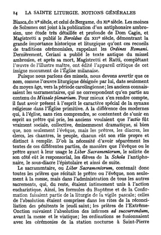E                                  e
Biasca,du X siècle, et celui deBergame, du x i siècle. Les moines
de Solesmes ont joint à la publication d'un antiphonaire ambro-
sien, une étude très détaillée et profonde de Dom Cagin, et
                                          e
 Magistretti a publié le Beroldus du x n siècle, démontrant la
grande importance historique et liturgique qu'ont ces recueils
 de traditions cérémoniales, rappelant les Ordines Romani.
Dernièrement, Ceriani a publié le texte antique du missel
 ambrosien, et après sa mort, Magistretti et Ratti, complétant
l'œuvre de l'illustre maître, ont édité l'appareil critique de cet
insigne monument de l'Église milanaise.
   Puisque nous parlons des missels, nous devons avertir que ce
nom, comme l'œuvre liturgique désignée par lui, date seulement
du moyen âge, vers la période carolingienne ; les anciens connais-
saient les sacramentaires, qui ne correspondent qu'en partie au
contenu du Misscde plenarium. Pour mieux s'en rendre compte,
il faut avoir présent à l'esprit le caractère spécial de la synaxe
religieuse dans l'Église primitive. A la différence des modernes
qui, à l'église, sans rien comprendre, se contentent de s'unir en
esprit au prêtre qui prie, les anciens voulaient que Yactio fût
vraiment sociale, collective, éminemment dramatique, si bien
que, non seulement l'évêque, mais les prêtres, les diacres, les
clercs, les chantres, le peuple, chacun eût son rôle propre et
distinct à remplir. D'où la nécessité d'avoir séparément les
textes de ces différentes parties, de manière que l'évêque ou le
prêtre ayant à leur usage le Liber Sacramenlorum, le soliste de
son côté eût le responsorial, les élèves de la Schola l'antipho-
naire, le sous-diacre l'épistolaire et ainsi de suite.
   Le sacramentaire, ou Liber Sacramentorutn, contenait donc
toutes les prières que récitait le prêtre ou l'évêque, non seule-
ment à la messe, mais dans l'administration de tous les autres
sacrements, qui, du reste, étaient intimement unis à l'action
eucharistique. Ainsi, les formules du Baptême et de la Confir-
mation faisaient partie de la liturgie de la vigile pascale ; celles
de l'absolution étaient comprises dans les rites de la réconci-
liation des pénitents le jeudi saint; les prières de l'Extrême-
 Onction suivaient l'absolution des infirmes ad succurrendum,
 avant la messe et le viatique; les ordinations se fusionnaient
 avec les cérémonies de la station nocturne à Saint-Pierre
 