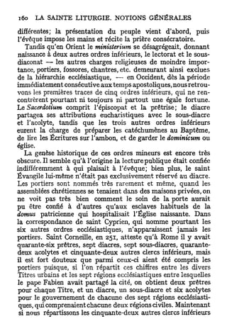 différentes; la présentation du peuple vient d'abord, puis
l'évêque impose les mains et récite la prière consécratoire.
    Tandis qu'en Orient le ministerium se désagrégeait, donnant
naissance à deux autres ordres inférieurs, le lectorat et le sous-
diaconat — les autres charges religieuses de moindre impor-
tance, portiers, fossores, chantres, etc. demeurant ainsi exclues
de la hiérarchie ecclésiastique, — en Occident, dès la période
immédiatement consécutive aux temps apostoliques, nous retrou-
vons les premières traces de cinq ordres inférieurs, qui ne ren-
contrèrent pourtant ni toujours ni partout une égale fortune.
Le Sacerdoiium comprit l'épiscopat et la prêtrise; le diacre
partagea ses attributions eucharistiques avec le sous-diacre
et l'acolyte, tandis que les trois autres ordres inférieurs
eurent la charge de préparer les catéchumènes au Baptême,
de lire les Écritures sur l'ambon, et de garder le dominicum ou
église.
   La genèse historique de ces ordres mineurs est encore très
obscure. Il semble qu'à l'origine la lecture publique était confiée
indifféremment à qui plaisait à l'évêque; bien plus, le saint
Évangile lui-même n'était pas exclusivement réservé au diacre.
Les portiers sont nommés très rarement et même, quand les
assemblées chrétiennes se tenaient dans des maisons privées, on
ne voit pas très bien comment le soin de la porte aurait
pu être confié à d'autres qu'aux esclaves habituels de la
domus patricienne qui hospitalisait l'Église naissante. Dans
la correspondance de saint Cyprien, qui nomme pourtant les
six autres ordres ecclésiastiques, n'apparaissent jamais les
portiers. Saint Corneille, en 251, atteste qu'à Rome il y avait
quarante-six prêtres, sept diacres, sept sous-diacres, quarante-
deux acolytes et cinquante-deux autres clercs inférieurs, mais
il est fort douteux que parmi ceux-ci aient été compris les
portiers puisque, si l'on répartit ces chiffres entre les divers
Titres urbains et les sept régions ecclésiastiques entre lesquelles
le pape Fabien avait partagé la cité, on obtient deux prêtres
pour chaque Titre, et un diacre, un sous-diacre et six acolytes
 pour le gouvernement de chacune des sept régions ecclésiasti-
 ques, qui comprenaient chacune deux régions civiles. Maintenant
 si nous répartissons les cinquante-deux autres clercs inférieurs
 