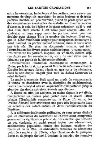 entre les exorcistes, les lecteurs et les portiers, nous aurons une
moyenne de vingt-six exorcistes, de treize lecteurs et de treize
portiers, nombre un peu restreint, quand on pense qu'en outre
des circonstances éventuelles de maladie ou d'autres raisons
d'absence, le soin de l'église et le chant exigeaient qu'il y eût
plus d'un clerc affecté à cet office pour chaque Titre. Au
contraire, si nous supprimons les portiers, nous pourrons
doubler pour chaque Titre le nombre des lecteurs. Il est vrai
que le Liber Pontificalis assigne pour compagnon de martyre à
saint Laurent un portier nommé R o m a i n ; mais le texte n'est
pas très sûr. De plus, les documents romains, qui font
rénumération des divers grades ecclésiastiques, y comprennent
                                            E
très rarement les portiers, lesquels, au V siècle, étaient déjà
remplacés par les mansionnaires, sorte de sacristains qui ne
faisaient pas partie de la hiérarchie cléricale.
   Ordinairement l'initiation ecclésiastique commençait, à
Rome, par le lectorat, qui pouvait être confié même aux enfants.
Ensuite les lecteurs furent réunis en une sorte de séminaire,
dans le sein duquel naquit plus t a r d la Schola Cantorum de
saint Grégoire.
   Le grade d'exorciste était aussi un grade de commençants.
Il tomba en décadence avec la discipline du catéchuménat,
tandis que l'acolytat alla en augmentant d'importance jusqu'à
absorber des droits autrefois réservés aux diacres.
                                                           E
   A Rome, en effet, les acolytes, au moins depuis le IV siècle,
remplacèrent les diacres pour porter dans les divers Titres
urbains l'Eucharistie consacrée par le Pape. E n outre, les
Ordines Romani leur attribuent une paxt très importante dans
les scrutins des catéchumènes et dans l'administration du
Baptême.
   A la différence des liturgies gallicanes, où nous avons déploré
que les cérémonies du sacrement de l'Ordre aient compromis
gravement la signification précise du rite essentiel qui demeure
un peu confondu et caché parmi toutes ces admonitions,
acclamations populaires, remise des insignes, onctions des
mains et de la tête, les ordinations romaines ne démentent
point le caractère de YUrbs, siège classique de la jurispru-
dence et du peuple destiné à dominer le monde ; des formules
 