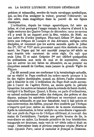 précises et solennelles, sevrées de toute enveloppe symbolique,
 qui, au lieu d'en souligner la valeur, pourrait l'obscurcir; un
 rite sobre, mais magnifique dans la pureté de ses lignes
 classiques.
     L'ordination, depuis les temps apostoliques, fut unie au
 jeûne, et c'est pourquoi l'usage romain la réserva d'abord à la
 vigile nocturne des Quatre-Temps de décembre; nous ne savons
 s'il y avait là un rapport avec la fête, voisine, de Noël, ou
                                                       e r
 une autre fin d'ordre pratique. Plus tard, Gélase I , dans une
lettre aux évêques de Lucanie et des Abruzzes, mitigea cette
discipline, et reconnut que les autres samedis après le jeûne
     e r    e       e
des I , I I I et V I I mois pouvaient aussi être destinés au rite
                                                             E
sacré; les Papes qui lui ont succédé jusqu'au I X siècle se
sont écartés très rarement de cette règle. On sait que
                                       e r
seuls Léon I I et saint Grégoire I ont célébré quelquefois
les ordinations aux mois de mai et de septembre, alors
que les autres les ont faites en décembre, ou au premier ou
cinquième samedi de Carême, mais jamais la grande Vigile de
Pâques.
    J'ai dit samedi pour me conformer à la terminologie actuelle,
car en réalité le Pape conférait les ordres sacrés presque à la
fin des vigiles dominicales, quand, au dehors, l'aube commen-
çait à blanchir le ciel. L'ordination du Pape était seule accom-
plie à l'autel de l'apôtre Pierre, au moins après la période
byzantine ; les autres se faisaient dans la rotonde de Saint-André,
contiguë à la Basilique. Quand, à Rome, on parle d'ordinations,
on entend exclusivement celles des évêques, des prêtres et des
diacres, puisque les ministres inférieurs ne recevaient aucune
initiation solennelle, et que leur benedictio, tout à fait privée et
sans intervention des fidèles, pouvait être conférée par l'évêque
n'importe quel jour, même en dehors de la messe stationnale.
Après la communion, le futur acolyte ou sous-diacre s'agenouil-
lait aux pieds du Pape ou de l'évêque célébrant, et recevait des
mains de l'archidiacre, l'acolyte une petite bourse de lin, le
sous-diacre un calice. La formule primitive de leur bénédiction
                                             e
inaugurale est douteuse, mais vers le v i siècle celle-ci était en
usage : Intercédante beata et gloriosa semperque virgine Maria et
 beato Apostolo Petro, salvet et custodiat et protegat te Dominas.
 