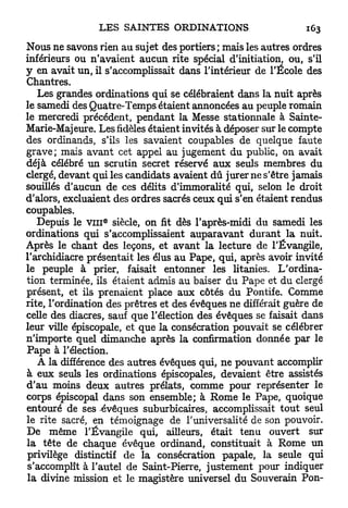 Nous ne savons rien au sujet des portiers; mais les autres ordres
inférieurs ou n'avaient aucun rite spécial d'initiation, ou, s'il
y en avait un, il s'accomplissait dans l'intérieur de l'École des
Chantres.
   Les grandes ordinations qui se célébraient dans la nuit après
le samedi des Quatre-Temps étaient annoncées au peuple romain
le mercredi précédent, pendant la Messe stationnale à Sainte-
Marie-Majeure. Les fidèles étaient invités à déposer sur le compte
des ordinands, s'ils les savaient coupables de quelque faute
grave; mais avant cet appel au jugement du public, on avait
déjà célébré un scrutin secret réservé aux seuls membres du
clergé, devant qui les candidats avaient dû jurer ne s'être jamais
souillés d'aucun de ces délits d'immoralité qui, selon le droit
d'alors, excluaient des ordres sacrés ceux qui s'en étaient rendus
coupables.
                 6
   Depuis le v i n siècle, on fit dès l'après-midi du samedi les
ordinations qui s'accomplissaient auparavant durant la nuit.
Après le chant des leçons, et avant la lecture de l'Évangile,
l'archidiacre présentait les élus au Pape, qui, après avoir invité
le peuple à prier, faisait entonner les litanies. L'ordina-
tion terminée, ils étaient admis au baiser du Pape et du clergé
présent, et ils prenaient place aux côtés du Pontife. Comme
rite, l'ordination des prêtres et des évêques ne différait guère de
celle des diacres, sauf que l'élection des évêques se faisait dans
leur ville épiscopale, et que la consécration pouvait se célébrer
n'importe quel dimanche après la confirmation donnée par le
Pape à l'élection.
   A la différence des autres évêques qui, ne pouvant accomplir
à eux seuls les ordinations épiscopales, devaient être assistés
d'au moins deux autres prélats, comme pour représenter le
corps épiscopal dans son ensemble; à Rome le Pape, quoique
entouré de ses évêques suburbicaires, accomplissait tout seul
le rite sacré, en témoignage de l'universalité de son pouvoir.
De même l'Évangile qui, ailleurs, était tenu ouvert sur
la tête de chaque évêque ordinand, constituait à Rome un
privilège distinctif de la consécration papale, la seule qui
s'accomplît à l'autel de Saint-Pierre, justement pour indiquer
la divine mission et le magistère universel du Souverain Pon-
 