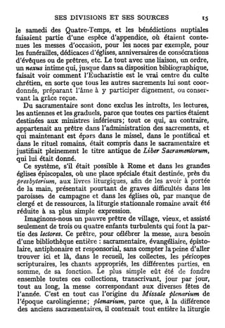 le samedi des Quatre-Temps, et les bénédictions nuptiales
faisaient partie d'une espèce d'appendice, où étaient conte-
nues les messes d'occasion, pour les noces par exemple, pour
les funérailles, dédicaces d'églises, anniversaires de consécrations
d'évêques ou de prêtres, etc. Le tout avec une liaison, un ordre,
u n nexus intime qui, jusque dans sa disposition bibliographique,
faisait voir comment l'Eucharistie est le vrai centre du culte
chrétien, en sorte que tous les autres sacrements lui sont coor-
donnés, préparant l'âme à y participer dignement, ou conser-
v a n t la grâce reçue.
    D u sacramentaire sont donc exclus les introïts, les lectures,
les antiennes et les graduels, parce que toutes ces parties étaient
destinées aux ministres inférieurs; tout ce qui, au contraire,
appartenait au prêtre dans l'administration des sacrements, et
 qui maintenant est épars dans le missel, dans le pontifical et
 dans le rituel romains, était compris dans le sacramentaire et
 justifiait pleinement le titre antique de Liber Sacramentorum,
 qui lui était donné.
    Ce système, s'il était possible à Rome et dans les grandes
 églises épiscopales, où une place spéciale était destinée, près du
 firesbyterium, aux livres liturgiques, afin de les avoir à portée
 de la main, présentait pourtant de graves difficultés dans les
 paroisses de campagne et dans les églises où, par manque de
 clergé et de ressources, la liturgie stationnale romaine avait été
 réduite à sa plus simple expression.
    Imaginons-nous un pauvre prêtre de village, vieux, et assisté
 seulement de trois ou quatre enfants turbulents qui font la par-
 tie des lectores. Ce prêtre, pour célébrer la messe, aura besoin
 d'une bibliothèque entière : sacramentaire, évangéliaire, épisto-
 laire, antiphonaire et responsorial, sans compter la peine d'aller
 trouver ici et là, dans le recueil, les collectes, les péricopes
 scripturaires, les chants appropriés, les différentes parties, en
 somme, de sa fonction. Le plus simple eût été de fondre
  ensemble toutes ces collections, transcrivant, jour par jour,
  tout au long, la messe correspondant aux diverses fêtes de
 l'année. C'est en tout cas l'origine du Missale plenarium de
 l'époque carolingienne; plenarium, parce que, à la différence
  des anciens sacramentaires, il contenait tout entière la liturgie
 