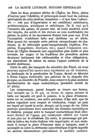 Dans les deux premiers siècles de l'Église, les Pères, pleins
 d'horreur pour l'idolâtrie, et préoccupés avant t o u t du contenu
 spiritualiste du culte chrétien, donnèrent — il faut bien l'admet-
 tre — très peu d'importance à ses conditions extérieures,
architectoniques, artistiques et esthétiques. De là vint qu'à
rencontre des païens, ils purent nier, en toute sincérité, avoir
 des temples, des autels et des statues au sens matérialiste des
païens; la prière et les sacrements étaient tout pour eux. D'où
                                                          e
l'accusation d'athéisme faite aux chrétiens au 11 siècle.
Mais quand fut terminée cette période extraordinaire de cha-
rismes, et de hiérarchie quasi-exceptionnelle (Apôtres, Pro-
phètes, Évangélistes, Docteurs, etc.), quand l'expansion con-
tinue de l'Église demanda une organisation plus stable et plus
normale, les usages et les traditions des premières années
devinrent facilement lois cérémonielles et rites obligatoires,
qui dessinèrent de mieux en mieux l'aspect extérieur de la
société chrétienne.
   Outre la salle des banquets du cimetière des Flavii, où nous
pouvons aujourd'hui encore nous représenter au vif comment,
au lendemain de la persécution de Trajan, devait se dérouler
à Rome l'agape fraternelle, une peinture de la chapelle dite
grecque, au cimetière de Priscille, nous conserve la plus ancienne
représentation du repas eucharistique (première moitié du
  E
II siècle).
   Les commensaux, parmi lesquels se trouve une femme,
sont installés sur le lit qui, en forme de sigma, entoure la
table sur laquelle est posé le poisson. A la place d'honneur,
assise sur un escabeau, une autre personne, d'âge mûr, que les
autres regardent avec respect et vénération, r o m p t un pain
sur lequel est tracée la croix; devant, est la coupe de vin. Cette
peinture priscillienne fond ensemble des éléments symboliques
et réalistes, puisque alors le banquet eucharistique était sûre-
ment distinct de l'agape, p a r conséquent célébré sur l'autel
et non plus sur le stibadium. E n outre, le personnage qui pré-
side la table a des traits réalistes très importants; et non seule-
ment il occupe la place d'honneur dans le banquet, mais il
accomplit en outre la cérémonie caractéristique d'après laquelle
les anciens dénommèrent précisément le sacrifice eucharis-
 