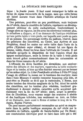 tique : la fractio partis. Il faut aussi remarquer la table en
forme de sigma recouverte de la nappe, sans que cette forme
 ait laissé aucune trace dans l'histoire artistique de l'autel
 chrétien.
    Une peinture, peut-être un peu postérieure, mais toujours
      e
 du 11 siècle, dans le cimetière de Callixte, représente un dévelop-
 pement ultérieur du culte eucharistique. Conformément à
l'usage alors en vigueur, les lits avec les convives n'existent plus,
 le stibadium a disparu, et il ne demeure de l'antique triclinium
 qu'une petite table à trois pieds, sur laquelle sont posés un pain
 et un poisson. Un personnage revêtu du pallium, réservé, dans
les peintures des cimetières, au Christ, aux Apôtres et aux
 Prophètes, étend les mains sur cette table dans l'acte de la
prière (Epiclesis super oblata), et devant lui une figure de
femme, voilée, étend les bras dans l'attitude de Forante. Il est
probable qu'après la disparition de tout l'ancien rituel des
 agapes eucharistiques, seule la forme de la table à trois pieds
 aura trouvé grâce momentanément dans les catacombes et
                               e
dans les titres romains du 11 siècle.
    L'offrande du divin Sacrifice pro dormitione, aux anniver-
saires des défunts et des martyrs, rapprocha la table eucharis-
tique et la tombe, si bien qu'elles finirent souvent par ne former
                                                             e r
qu'un même objet. Le Liber Pontificalis attribue à Félix I (274)
l'usage de célébrer la messe sur le tombeau des martyrs; mais
dans l'Asie Mineure il semble remonter beaucoup plus loin, et
peut-être ce Pontife ne fit-il que le restreindre, à Rome, aux
seules tombes des témoins sanglants de la Foi. Ainsi les autels
des cimetières, sur les tombes plus vénérées, tendirent gra-
duellement à devenir stables, caractère qu'ils acquirent spé-
                                   e
cialement vers la fin du 111 siècle; alors, avant la persécu-
tion de Dioclétien, nous voyons surgir des oratoires à abside
et des basiliques trilobées, non seulement en Asie, en Grèce
et en Dalmatie, mais aussi à Rome et même le long de la Via
Appia, Regina Viarum.
   On peut encore parfaitement reconnaître un autel en maçon-
                                                     e
nerie dans la petite basilique anonyme du 111 siècle sur le
cimetière de Callixte, appelée de Sainte-Sotère par De Rossi;
une constatation identique peut se faire dans celle qui a été
 