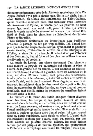 découverte récemment près de la Platonia apostolique de la Via
                                                   e
Appia. Enfin il n'y a pas à douter que, dès le 111 siècle, l'autre
cella trilobée, au-dessus des catacombes de Saint-Callixte,
qu'un ensemble d'indices nous font identifier avec l'oratoire
ubi decollatus est Xystm, si vénéré par les pèlerins du h a u t
moyen âge, avait son autel isolé, pareil à celui qui s'éleva
dans la crypte papale du sous-sol, et à ceux que virent Bol-
detti et Bosio dans les cimetières de Priscille et des Saints-
Pierre-et-Mar cellin.
   Des chapelles cimitériales ou domestiques aux basiliques
urbaines, le passage ne fut pas trop difficile. Ici, l'autel fixe,
plus que la tombe sanglante du martyr, symbolisait la pacifique
mensa Domini, c'est-à-dire le centre du culte liturgique de
l'Église, la raison d'être du temple. Il ne faut donc pas s'étonner
si dès Constantin, l'autel fut orné des plus merveilleux travaux
d'orfèvrerie et de broderie.
   Au musée du Latran, une pierre provenant d'un cimetière
nous montre la pergula ou balustrade qui sépare le vima et
l'autel, de la grande nef du temple. Deux colonnes en soutien-
nent l'architrave; à droite et à gauche, entre les colonnes et le
mur, sur deux clôtures basses, sont posés des candélabres,
tandis qu'en haut le velarium, qui devrait cacher aux fidèles la
vue de l'autel, est à demi soulevé. Deux degrés, au centre du
transept, introduisent dans le vima sacré. On voyait à Naples,
dans les catacombes de Saint-Janvier, un type d'autel presque
semblable, sauf que là, même les colonnes du cancellum étaient
creusées dans la roche.
   La matière et la forme des autels antiques furent diverses
selon les lieux, les temps et les goûts. L'autel de bois,
conservé dans la basilique du Latran, nous est décrit comme
étant de forme concave, ad modum arcae, précisément comme
l'autel médiéval érigé sur la tombe de saint Nicolas de Bari; ce
modèle a quelque analogie avec l'autel païen, lui aussi creusé
dans sa partie supérieure, avec rigole et rebord. L'autel était
généralement soutenu par quatre, cinq, ou, parfois, par une
seule colonne ou pilastre central; ailleurs, les côtés étaient
fermés par des plaques de marbre ajourées, qui protégeaient
 à l'intérieur le sarcophage contenant les reliques; mais quel-
 