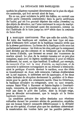 quefois les pilastres reposaient directement sur le plan du sépul-
cre souterrain, qui leur servait ainsi de base.
  En ce cas, pour satisfaire la piété des fidèles, on ouvrait une
petite porte (fenestella confessionis) dans la partie antérieure
de l'autel, par où Ton pouvait déposer des voiles (brandea) ou
des objets de dévotion, sur l'urne contenant le corps du martyr.
Quelquefois on y introduisait aussi des encensoirs, comme on
                                          €
eut l'habitude de le faire jusqu'au x i v siècle dans la confessio
de Saint-Paul.


L   A BASILIQUE CHRÉTIENNE. Plus que celle des autels, l'his-
     toire des basiliques est confuse, car leur type est com-
posé d'éléments tirés autant de la basilique romaine civile que
de la domus patricienne. La forme de la basilique civile nous est
parfaitement connue : les trois ou les cinq nefs qui la composent
sont divisées par des colonnes et se terminent par un tribunal
en forme d'abside, que ferment en avant des transennes de
marbre ajouré. Le plan de la maison romaine est un peu plus
complexe, mais avec de légères modifications il peut se réduire
facilement, lui aussi, au type basilical. Il suffirait, par exemple,
de recouvrir d'un toit la cour d'entrée, ou impluvium, et de
convertir le tablinium rectangulaire en un tribunal à hémicycle;
ainsi le portique d'entrée devient le narthex, ceux des côtés
se transforment en deux nefs mineures, Y atrium displuviatum
est la nef majeure, le tablinium sert de sanctuaire, et les deux
salles latérales de réception deviennent la prothèse et le diaco-
nicon pour la garde des ornements sacrés. Chez les Orientaux,
la basilique circulaire ou octogonale, avec ou sans coupole,
comme Saint-Vital à Ravenne et Sainte-Sophie à Constanti-
nople, rencontra de grandes sympathies; mais ce genre n'en-
trait pas dans le goût des Latins, dont la liturgie exige,
pour se dérouler normalement, que le temple ait la forme
basilicale romaine.
   La condition précaire des salles destinées aux réunions
cultuelles durant les premiers siècles de persécution, empêcha
que ces locaux fussent consacrés définitivement à la divinité
par un rite spécial, d'autant plus que les chrétiens abhorraient
la consécration des tombes faite par les pontifes païens, et
 