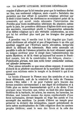requise d'ailleurs par la loi romaine pour que le tomheau devînt
 un lieu, non seulement religieux, mais « sacré ». Satisfaits des
 garanties que leur offrait le caractère religieux attribué par
 le droit à toute tombe, les chrétiens ne se souciaient point de la
 consecratio, qui aurait rendu nécessaire l'intervention des
 Pontifes pour toute modification ultérieure du sépulcre; même
 après la paix, les premières dédicaces d'églises dont nous ayons
 des souvenirs, ressemblent plutôt à l'inauguration solennelle
 d'un édifice religieux qu'à une véritable consécration, au sens
 qui lui fut attribué plus t a r d par les liturgies des peuples
 francs.
    A première vue, il semble tout à fait singulier que l'anti-
 quité chrétienne ait attaché si peu d'importance à un rite qui
semblait suggéré par l'Écriture sainte elle-même, lorsqu'elle
 décrit la dédicace du tabernacle. Mais cette anomalie est
parallèle à celle de l'absence primitive de tout vêtement spécial
ou insigne extérieur pour le clergé dans l'administration des
saints Mystères; et de là vient qu'aujourd'hui encore le Ponti-
fical romain, lors de la consécration des évêques, observe :
Pontificalem gloriam, non iam nobis honor commendat vestium,
 sed splendor animarum.
    Pour mieux entendre ce que nous allons exposer, il convient
d'abord de se pénétrer exactement de la mentalité des anciens
quant aux relations entre le temple et la divinité à qui il est
consacré.
   Le besoin d'honorer le Numen sous des symboles et en des
lieux déterminés, naît de la relativité du culte de l'homme
envers l'être infini : il ne peut l'adorer q u ' à travers des
formes sensibles correspondant à son degré de civilisation et à
l'idée plus ou moins transcendantale qu'il a du divin. C'est
pourquoi nous trouvons que, même au fond des plus épaisses
ténèbres de la barbarie, les arbres, les sources, les cavernes, les
fétiches, sont honorés comme des signes représentatifs d'une
force surhumaine, devant lesquels on érige des autels et l'on
accomplit des sacrifices. La pensée d'élever un temple pour
préserver la divinité des intempéries, naquit précisément de
cette même matérialisation de l'idée religieuse chez les anciens
peuples idolâtres; aussi le naos des Grecs et la cella des
 